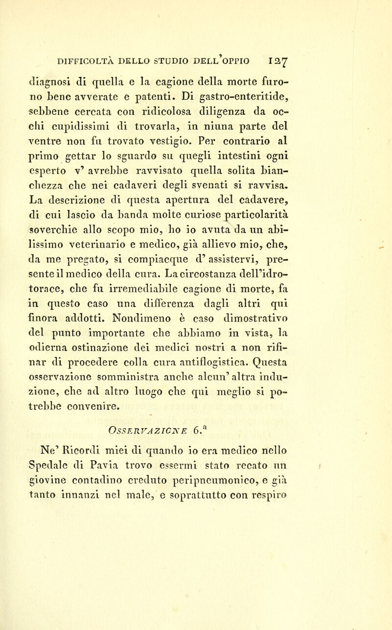 iliagnosi di quella e la cagione della morte furo- no bene avverate e patenti. Di gastro-enteritide, sebbene cercata con ridicolosa diligenza da oc- chi cupidissimi di trovarla, in ninna parte del ventre non fu trovato vestigio. Per contrario al primo gettar lo sguardo su quegli intestini ogni esperto v' avrebbe ravvisato quella solita bian- chezza che nei cadaveri degli svenati si ravvisa. La descrizione di questa apertura del cadavere, di cui lascio da banda molte curiose j)articolarità soverchie allo scopo mio, ho io avuta da un abi- lissimo veterinario e medico, già allievo mio, che, da me pregato, si compiacque d' assistervi, pre- sente il medico della cura. La circostanza dell'idro- torace, che fu irremediabile cagione di morte, fa in questo caso una differenza dagli altri qui finora addotti. Nondimeno è caso dimostrativo del punto importante che abbiamo in vista, la odierna ostinazione dei medici nostri a non rifi- nar di procedere colla cura antiflogistica. Questa osservazione somministra anche alcun' altra indu- zione, che ad altro luogo che qui meglio si po- trebbe convenire. Osservazione 6.^ Ne' Ricordi miei di quando io era medico nello Spedale eli Pavia trovo essermi stato recato un giovine contadino creduto peripncumonico, e già tanto innanzi nel male, e soprattutto con respiro