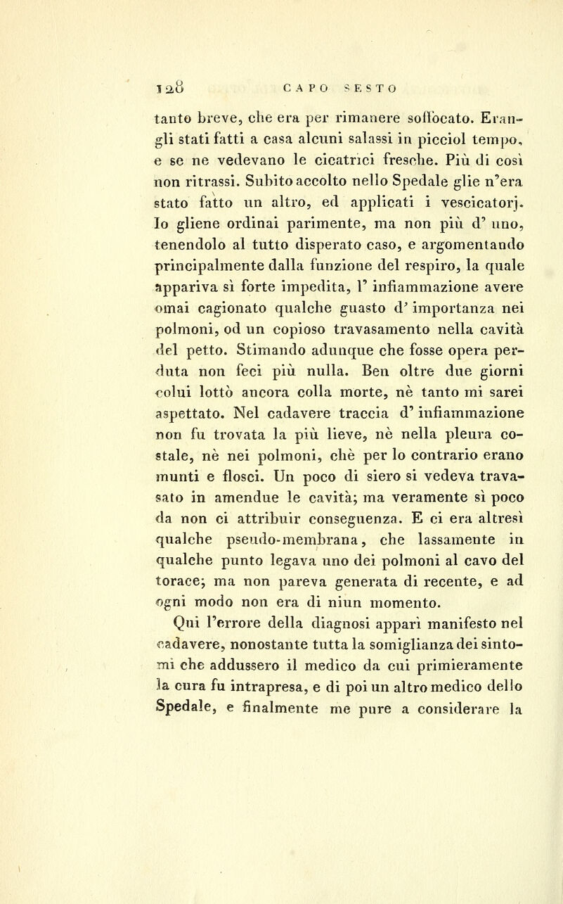 tanto breve, che era per rimanere soffocato. Eran- gli stati fatti a casa alcuni salassi in picciol tempo, e se ne vedevano le cicatrici fresche. Più di così non ritrassi. Subito accolto nello Spedale glie n'era stato fatto un altro, ed applicati i vescicatorj. Io gliene ordinai parimente, ma non più d' uno, tenendolo al tutto disperato caso, e argomentando principalmente dalla funzione del respiro, la quale appariva sì forte impedita, 1' infiammazione avere ornai cagionato qualche guasto d^ importanza nei polmoni, od un copioso travasamento nella cavità del petto. Stimando adunque che fosse opera per- duta non feci più nulla. Ben oltre due giorni colui lottò ancora colla morte, né tanto mi sarei aspettato. Nel cadavere traccia d' infiammazione non fu trovata la più lieve, né nella pleura co- stale, né nei polmoni, che per lo contrario erano munti e flosci. Un poco di siero si vedeva trava- sato in amendue le cavità; ma veramente sì poco da non ci attribuir conseguenza. E ci era altresì qualche pseudo-membrana, che lassamente in qualche punto legava uno dei polmoni al cavo del torace; ma non pareva generata di recente, e ad «gni modo non era di niun momento. Qui l'errore della diagnosi apparì manifesto nel cadavere, nonostante tutta la somiglianza dei sinto- mi che addussero il medico da cui primieramente la cura fu intrapresa, e di poi un altro medico dello Spedale, e finalmente me pure a considerare la