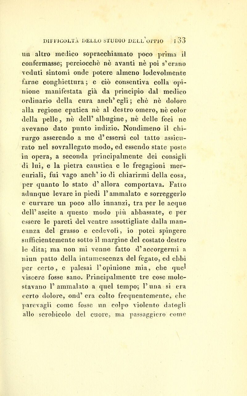 un altro medico sopracchiamato poco prima il confermasse; perciocché ne avanti né poi s'erano veduti sintomi onde potere almeno lodevolmente farne conghiettura ; e ciò consentiva colla opi- nione manifestata già da principio dal medico ordinario della cura anch' egli ; che né dolore alla regione epatica né al destro omero, né color della pelle, né dell' albugine, né delle feci ne avevano dato punto indizio. Nondimeno il chi- rurgo asserendo a me d'essersi col tatto assicu- rato nel sovrallegato modo, ed essendo state poste in opera, a seconda principalmente dei consigli di lui, e la pietra caustica e le fregagioni mer- curiali, fui vago anch' io di chiarirmi della cosa, per quanto lo stato d' allora comportava. Fatto adunque levare in piedi l'ammalato e sorreggerlo e curvare un poco allo innanzi, tra per le acque dell' ascite a questo modo più abbassate, e per essere le pareti del ventre assottigliate dalla man- canza del grasso e cedevoli, io potei spingere sufficientemente sotto il margine del costato destro le dita; ma non mi venne fatto d'accorgermi a niun patto della intumescenza del fegato, ed ebbi per certo, e palesai l'opinione mia, che quel viscere fosse sano. Principalmente tre cose mole- stavano l'ammalato a quel tempo; l'una si era certo dolore, ond' era colto frequentemente, che parevagli come fosse un colpo violento datogli allo scrobicolo del cuore, ma passoggiero come