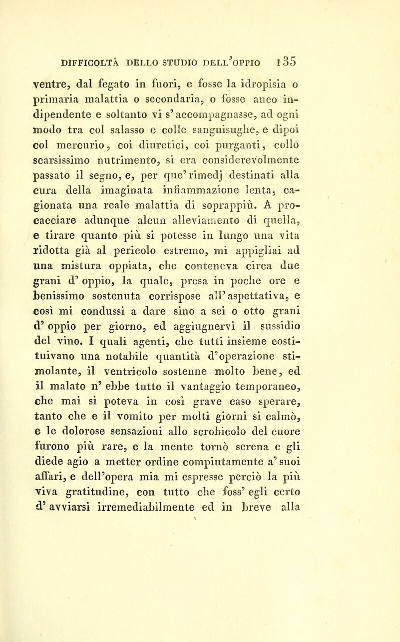 ventre, dal fegato in fuori, e fosse la idropisìa o primaria malattia o secondaria, o fosse anco in- dipendente e soltanto vi s'accompagnasse, ad ogni modo tra col salasso e colle sanguisughe, e dipoi col mercurio, coi diuretici, coi purganti, collo scarsissimo nutrimento, si era considerevolmente passato il segno, e, per que'rimedj destinati alla cura della imaginata infiammazione lenta, ca- gionata una reale malattia di soprappiù. A pro- cacciare adunque alcun alleviamento di quella, e tirare quanto più si potesse in lungo una vita ridotta già al pericolo estremo, mi appigliai ad una mistura oppiata, che conteneva circa due grani d' oppio, la quale, presa in poche ore e benissimo sostenuta corrispose all'aspettativa, e così mi condussi a dare sino a sei o otto grani d' oppio per giorno, ed aggiugnervi il sussidio del vino. I quali agenti, che tutti insieme costi- tuivano una notahile quantità d'operazione sti- molante, il ventricolo sostenne molto bene, ed il malato n' ebbe tutto il vantaggio temporaneo, che mai si poteva in così grave caso sperare, tanto che e il vomito per molti giorni si calmò, e le dolorose sensazioni allo scrobicolo del cuore furono più rare, e la mente tornò serena e gli diede agio a metter ordine compiutamente a' suoi affari, e dell'opera mia mi espresse perciò la più viva gratitudine, con tutto che foss' egli certo d'avviarsi irremediabilmente ed in breve alla