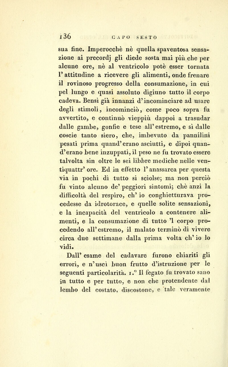 sua fine. Imperocché né quella spaventosa sensa- zione ai precordj gli diede sosta mai più che per alcune ore, né al ventricolo potè esser tornata l'attitudine a ricevere gli alimenti, onde frenare il rovinoso progresso della consumazione, in cui pel lungo e quasi assoluto digiuno tutto il corpo cadeva. Bensì già innanzi d'incominciare ad usare degli stimoli, incominciò, come poco sopra fu avvertito, e continuò vieppiù dappoi a trasudar dalle gambe, gonfie e tese all'estremo, e sì dalle coscio tanto siero, che, imbevuto da pannilini pesati prima quand'erano asciutti, e dipoi quan- d'erano bene inzuppati, il peso ne fu trovato essere talvolta sin oltre le sei libbre mediche nelle ven- tiquattr' ore. Ed in effetto l'anassarca per questa via in pochi dì tutto si sciolse; ma non perciò fu vinto alcuno de' peggiori sintomi; che anzi la difficoltà del respiro, eh' io conghietturava pro- cedesse da idrotorace, e quelle solite sensazioni, e la incapacità del ventricolo a contenere ali- menti, e la consumazione di tutto '1 corpo pro- cedendo all' estremo, il malato terminò di vivere circa due settimane dalla prima volta eh' io lo vidi. Dall' esame del cadavare furono chiariti gli errori, e n'uscì buon frutto d'istruzione per le seguenti particolarità, i. Il fegato fu trovato sano in tutto e per tutto, e non che protendente dal lembo del costato, discostone, e tale veramente