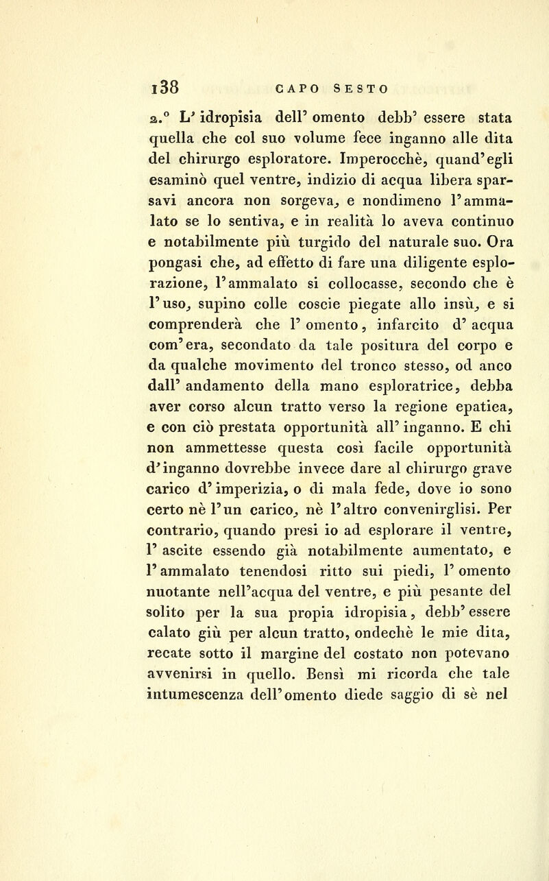 2..° h' idropisia dell' omento debb' essere stata quella che col suo volume fece inganno alle dita del chirurgo esploratore. Imperocché, quand'egli esaminò quel ventre, indizio di acqua libera spar- savi ancora non sorgeva^ e nondimeno l'amma- lato se lo sentiva, e in realità lo aveva continuo e notabilmente più turgido del naturale suo. Ora pongasi che, ad effetto di fare una diligente esplo- razione, l'ammalato si collocasse, secondo che è l'usO;, supino colle coscio piegate allo insù^ e si comprenderà che 1' omento, infarcito d' acqua com'era, secondato da tale positura del corpo e da qualche movimento del tronco stesso, od anco dall' andamento della mano esploratrice, debba aver corso alcun tratto verso la regione epatica, e con ciò prestata opportunità all' inganno. E chi non ammettesse questa cosi facile opportunità d'inganno dovrebbe invece dare al chirurgo grave carico d'imperizia, o di mala fede, dove io sono certo ne l'un carico^, né l'altro convenirglisi. Per contrario, quando presi io ad esplorare il ventre, 1' ascite essendo già notabilmente aumentato, e l'ammalato tenendosi ritto sui piedi, l'omento nuotante nell'acqua del ventre, e più pesante del solito per la sua propia idropisia, debb' essere calato giù per alcun tratto, ondechè le mie dita, recate sotto il margine del costato non potevano avvenirsi in quello. Bensì mi ricorda che tale intumescenza dell'omento diede saggio di sé nel