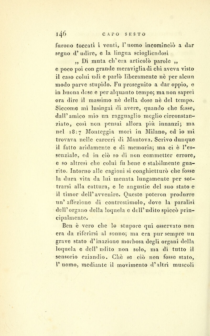 furono toccati i venti, Tuomo incominciò a dar segno d' udire, e la lingua sciogliendosi j5 Di muta 011'Ci a articolò parole ,, e poco poi con grande meraviglia di chi aveva visto il caso colui udì e parlò liberamente né per alcun modo parve stupido. Fu proseguito a dar oppio, e in buona dose e per alquanto tempo; ma non saprei ora dire il massimo né della dose né del tempo. Siccome mi lusingai di avere, quando che fosse, dall' amico mio un ragguaglio meglio circonstan- ziato, così non pensai allora più innanzi; ma nel 1817 Monteggia morì in Milano, ed io mi trovava nelle carceri di Mantova. Scrivo dunque il fatto aridamente e di memoria; ma ci è l'es- senziale, ed in ciò so di non commetter errore^ e so altresì che colui fu bene e stabilmente gua- rito. Intorno alle cagioni si conghietturò che fosse la dura vita da lui menata lungamente per sot- trarsi alla cattura, e le angustie del suo stato e il timor dell' avvenire. Queste poteron produrre un' affezione di controstimolo, dove la paralisi dell'organo della loquela e dell'udito spiccò prin- cipalmente Ben è vero che lo stupore qui osservato non era da riferirsi al sonno; ma era pur sempre un grave stato d'inazione morbosa degli organi della loquela e dell' udito non solo, ma di tutto il sensorio eziandio. Che se ciò non fosse stato, 1' uomo, mediante il movimento d'altri muscoli