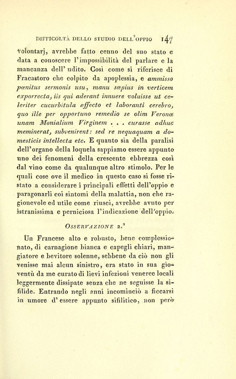 tólontarj, avrebbe fatto cenno del suo stato e fiata a conoscere l'impossibilità del parlare e la mancanza dell' udito. Cosi come si riferisce di Fracastoro clie colpito da apoplessia, e ammisso poenitus sermonis usu, iiianu scBpius in verticem exportecta^ iis qui aderant innuere voluisse ut ce- leriter cucurhitula ojfecto et lahoranti cerehro, quo ille per opportuno remedio se olim Veroncè unam Monialium Virginein . , , curasse adhuó meminerat^ suh{>enirent: sed re nequaquam a do mesticis intellecta età, E quanto sia della paralisi dell'organo della loquela sappiamo essere appunto uno dei fenomeni della crescente ebbrezza così dal vino come da qualunque altro stimolo. Per le quali cose ove il medico in questo caso si fosse ri- stato a considerare i principali effetti dell'oppio e paragonarli coi sintomi della malattia, non che ra- gionevole ed utile come riuscì, avrebbe avuto per istranissima e perniciosa l'indicazione delPoppiO:^ Osservazione 2/ Un Francese alto e robusto, bene complessio-^ liato, di carnagione bianca e capegli chiari, man- giatore e bevitore solenne, sebbene da ciò non gli venisse mai alcun sinistro, era stato in sua gio- ventù da me curato di lievi infezioni veneree locali leggermente dissipate senza che ne seguisse la si- filide. Entrando negli anni incominciò a ficcarsi in umore d'essere appunto sifilitico, non pere'