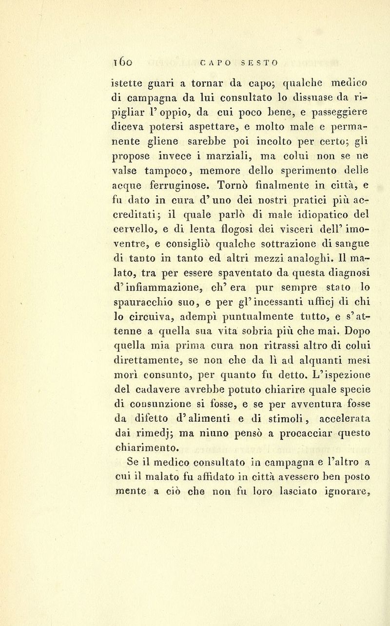 istette guari a tornar da capo; qualche medico di campagna da lui consultato lo dissuase da ri- pigliar r oppio, da cui poco Lene, e passeggiere diceva potersi aspettare, e molto male e perma- nente gliene sarebbe poi incolto per certo; gli propose invece i marziali, ma colui non se ne valse tampoco, memore dello sperimento delle acque ferruginose. Tornò finalmente in città, e fu dato in cura d'uno dei nostri pratici più ac- creditati; il quale parlò di male idiopatico del cervello, e di lenta flogosi dei visceri dell' imo- ventre, e consigliò qualche sottrazione di sangue di tanto in tanto ed altri mezzi analoghi. Il ma- lato, tra per essere spaventato da questa diagnosi d'infiammazione, ch'era pur sempre stato lo spauracchio suo, e per gl'incessanti ufficj di chi lo circuiva, adempì puntualmente tetto, e s'at- tenne a quella sua vita sobria piìi che mai. Dopo quella mia prima cura non ritrassi altro di colui direttamente, se non che da lì ad alquanti mesi morì consunto, per quanto fu detto. L'ispezione del cadavere avrebbe potuto chiarire quale specie di consunzione si fosse, e se per avventura fosse da difetto d'alimenti e di stimoli, accelerata dai rimedj; ma niuno pensò a procacciar questo chiarimento. Se il medico consultato in campagna e l'altro a cui il malato fu affidato in città avessero ben posto mente a ciò che non fu loro lasciato ignorarCj