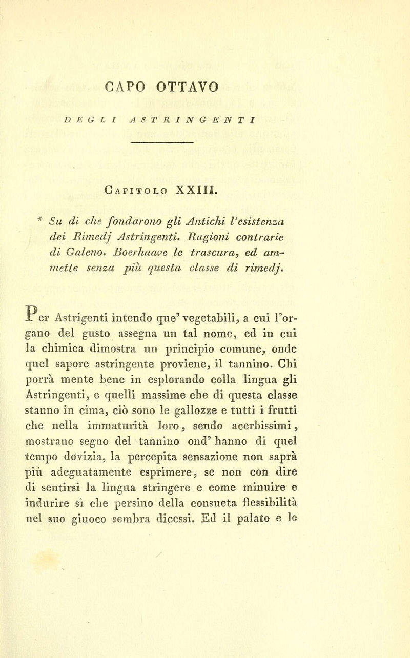 CAPO OTTAVO DEGLI ASTRINGENTI Capitolo XXIII. Su di che fondarono gli Antichi l'esistenza dei Rimedj Astringenti. Ragioni contrarie di Galeno. Boerhaave le trascura^ ed am- mette senza più questa classe di rimedj. er Astrigenti intendo que' vegetabili, a cui Por- gano del gusto assegna un tal nome, ed in cui la chimica dimostra un principio comune, onde quel sapore astringente proviene, il tannino. Chi porrà mente bene in esplorando colla lingua gli Astringenti, e quelli massime che di questa classe stanno in cima, ciò sono le gallozze e tutti i frutti che nella immaturità loro, sendo acerbissimi, mostrano segQO del tannino ond' hanno di quel tempo dovizia, la percepita sensazione non saprà più adeguatamente esprimere, se non con dire di sentirsi la lingua stringere e come minuire e indurire sì che persino della consueta flessibilità nel suo giuoco sembra dicessi. Ed il palato e le