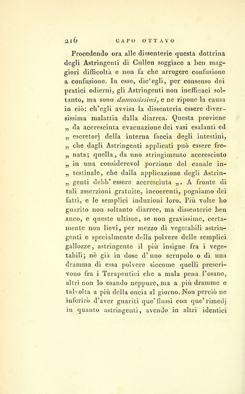 Procedendo ora alle dissenterie questa dottrina degli Astringenti di Gullen soggiace a ben mag- giori difficoltà e non fa che arrogere confusione a confusione. In esse, die'egli, per consenso dei pratici odierni, gli Astringenti non inefficaci sol- tanto, ma sono dannosissimi^ e ne ripone la causa in ciò: ch'egli avvisa la dissenteria essere diver- sissima malattia dalla diarrea. Questa proviene 55 da accresciuta evacuazione dei vasi esalanti ed j, escretorj della interna faccia degli intestini, 5, che dagli Astringenti applicati può essere fre- 3, nata; quella, da uno stringimento accresciuto 5, in una considerevol porzione del canale in- 5, testinale, che dalla applicazione degli Astrin- „ genti debb'essere accresciuta „. A fronte di tali asserzioni gratuite, incoerenti, pogniamo dei fatti, e le semplici induzioni loro. Più volte ho guarito non soltanto diarree, ma dissenterie ben anco, e queste ultime, se non gravissime, certa- mente non lievi, per mezzo di vegetabili astrin- genti e specialmente della polvere delle semplici gallozze, astringente il più insigne fra i vege- tabili; né già in dose d'uno scrupolo o di una dramma di essa polvere siccome quelli prescri- vono fra i Terapeutici che a mala pena l'osano, altri non lo osando neppure, ma a più dramme e talvolta a più della oncia al giorno. Non perciò ne inferirò d'aver guariti que'flussi con que'rimedj in quanto astringenti, avendo in altri identici