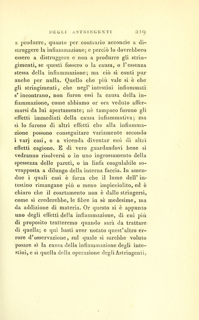 a produrre, quanto per coutrario acconcie a di- struggere la infiammazionej e perciò lo dovrebbero essere a distruggere e non a produrre gli strin^ gimentij se questi fossero o la causa, o l'essenza stessa della infiammazione; ma ciò sì conti pur anche per nulla. Quello che più vale si è che gli stringimenti, che negl' intestini infiammati s'incontrano, non furon essi la causa della in- fiammazione, come abbiamo or ora veduto affer- marsi da lui apertamente; né tampoco furono gli effetti immediati della eausa infiammativa; ma sì lo furono di altri effetti che alla infiamma- zione possono conseguitare variamente secondo i varj casi, e a vicenda diventar essi di altri effetti cagione. E di vero guardandovi bene si vedranno risolversi o in uno ingrossamento della spessezza delle pareti, o in linfa coagulabile so- vrapposta a dilungo della interna faccia. In amen- due i quali casi è forza che il lume dell' in- testino rimangano più o meno impicciolito, ed è chiaro che il coartamento non è dallo stringersi, come si crederebbe, le fibre in sé medesime, ma da addizione di materia. Or questo si è appunto uno degli effetti della infiammazione, di cui più di proposito tratteremo quando sarà da trattare di quella; e qui basti aver notato quest'altro er- rore d'osservazione, sul quale si sarebbe voluto posare s). la causa della infiammazione degli inte- stini, e sì quella della operazione degli Astringenti,