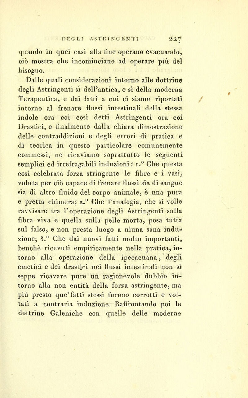 DEGLI ASTIilNCÉNTt ^H^ quando in quei casi alla fine operano evacuando, ciò mostra che incominciano ad operare più del bisogno. Dalle quali considerazioni intorno alle dottrine degli Astringenti sì dell'antica, e si della moderna Terapeutica, e dai fatti a cui ci siamo riportati / intorno al frenare flussi intestinali della stessa indole ora coi così detti Astringenti ora coi Drastici, e finalmente dalla chiara dimostrazione delle contraddizioni e degli errori di pratica e di teorica in questo particolare comunemente commessi, ne ricaviamo soprattutto le seguenti semplici ed irrefragabili induzioni: i.^ Che questa così celebrata forza stringente le fibre e i vasi, voluta per ciò capace di frenare flussi sia di sangue sia di altro fluido del corpo animale, è una pura e pretta chimera; 2,.° Che Fanalogia, che si volle ravvisare tra l'operazione degli Astringenti sulla fibra viva e quella sulla pelle morta, posa tutta sul falso, e non presta luogo a ninna sana indu- zione; 3.'^ Che dai nuovi fatti molto importanti, benché ricevuti empiricamente nella pratica, in- torno alla operazione della ipecacuana, degli emetici e dei drastici nei flussi intestinali non si seppe ricavare pure un ragionevole dubbio in- torno alla non entità della forza astringente, ma più presto que'fatti stessi furono corrotti e vol- tati a contraria induzione. Raffrontando poi le dottrine Galeniche con quelle delle moderne