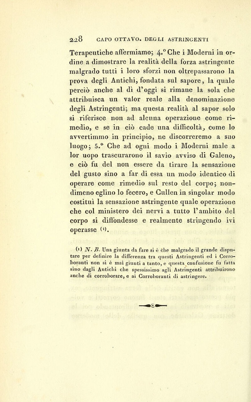 mS CAPO OTTAVO. DEGLI ASTRINGENTI Terapeutiche affermiamo; 4»** Che i Moderni in or- dine a dimostrare la realità della forza astringente malgrado tutti i loro sforzi non oltrepassarono la prova degli Antichi, fondata sul sapore, la quale perciò anche al dì d'oggi si rimane la sola che attribuisca un valor reale alla denominazione degli Astringenti; ma questa realità al sapor solo si riferisce non ad alcuna operazione come ri- medio, e se in ciò cade una difficoltà^ come lo avvertimmo in principio, ne discorreremo a suo luogo; 5.^ Che ad ogni modo i Moderni male a lor uopo trascurarono il savio avviso di Galeno, e ciò fu del non essere da tirare la sensazione del gusto sino a far di essa un modo identico di operare come rimedio sul resto del corpo; non- dimeno eglino lo fecero, e Gullen in singoiar modo costituì la sensazione astringente quale operazione che col ministero dei nervi a tutto l'ambito del corpo si difibndesse e realmente stringendo ivi operasse (^). (i) iV. ,8. Una giunta da fare si è che malgrado 11 grande dispu- tare per definire la differenza tra questi Astringenti ed i Corro- boranti non si è mai giunti a tanto, e questa confusione fu fatta sino dagli Antichi che spessissimo agli Astringenti attribuirono anche di corroborare, e ai Corroboranti di astringere.