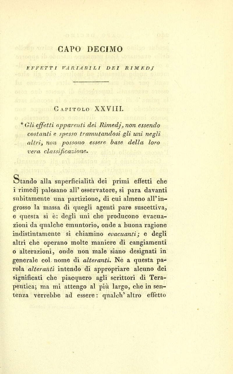 CAPO DECIMO EFFETTI VARIABI LI DEI RIMEDI Capitolo XXVIII. ^Oli effetti apparenti dei Rimedjy non essendo costanti e spesso tramutandosi gli uni negli altri, non possono essere base della loro vera classificazione, Otando alla superficialità dei primi effetti che i rimedj palesano all' osservatore, si para davanti subitamente una partizione, di cui almeno all'in- grosso la massa di quegli agenti pare suscettiva, e questa si è: degli uni che producono evacua- zioni da qualche emuntorio, onde a buona ragione indistintamente si chiamino evacuanti; e degli altri che operano molte maniere di cangiamenti 0 alterazioni, onde non male siano designati in generale col nome di alteranti» Ne a questa pa- rola alteranti intendo di appropriare alcuno dei significati che piacquero agli scrittori di Tera- peutica; ma mi attengo al più largo, che in sen- tenza verrebbe ad essere : qualch' altro effetto
