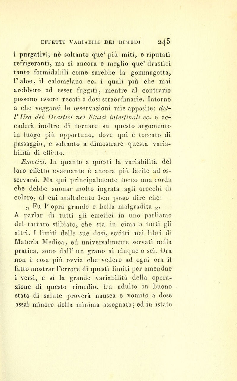 i purgati vi j né soltanto que' più miti, e riputati refrigeranti, ma sì ancora e meglio que' drastici tanto formidabili come sarebbe la gommagotta, l'aloe, il calomelano ec. i quali più che mai arebbero ad esser fuggiti, mentre al contrario possono essere recati a dosi straordinarie. Intorno a che veggansi le osservazioni mie apposite: del- l' Uso dei Drastici nei Flussi iniestincdi ec. e ac- caderà inoltre di tornare su questo argomento in luogo più opportuno, dove qui è toccato di passaggio, e soltanto a dimostrare questa varia- bilità di effetto. Emetici. In quanto a questi la variabilità del loro effetto evacuante è ancora più facile ad os- servarsi. Ma qui principalmente tocco una corda che debbe suonar molto ingrata agli orecchi di coloro, al cui maltalento ben posso dire che: 5, Fu V opra grande e bella malgradita ,5. A parlar di tutti gli emetici in uno parliamo del tartaro stibiato, che sta in cima a tutti gli altri. I limiti delle sue dosi, scritti nei libri di Materia Medica, ed universalmente servati nella pratica, sono dall' un grano ai cinque o sei. Ora non è cosa più ovvia che vedere ad ogni ora il fatto mostrar l'errore di questi limiti per amendue i versi, e sì la grande variabilità della opera- zione di questo rimedio. Un adulto in buono stato di salute proverà nausea e vomito a dose assai minore delia minima assegnata5 ed iu istalo