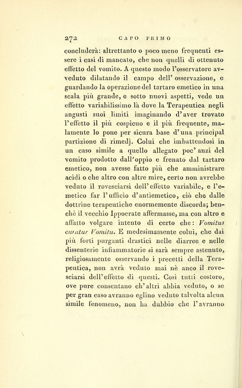 concluderà: altrettanto o poco meno frequenti es- sere i casi di mancato, che non quelli di ottenuto effetto del vomito. A questo modo l'osservatore av- veduto dilatando il campo dell' osservazione, e guardando la operazione del tartaro emetico in una scala più grande, e sotto nuovi aspetti, vede un effetto variabilissimo là dove la Terapeutica negli angusti suoi limiti imaginando d'aver trovato l'effetto il più cospicuo e il più frequente, ma- lamente lo pone per sicura base d'una principal partizione di rimedj. Colui che imbattendosi in un caso simile a quello allegato poc' anzi del vomito prodotto dalP oppio e frenato dal tartaro emetico, non avesse fatto più che amministrare acidi o che altro con altre mire, certo non avrebbe veduto il rovesciarsi dell'effetto variabile, e l'e- metico far l'ufficio d'antiemetico, ciò che dalle dottrine terapeutiche enormemente discorda; ben- ché il vecchio Ippocrate affermasse, ma con altro e affatto volgare intento di certo che : Vomitus ciiratur l/'omitu, E medesimamente colui, che dai più forti purganti drastici nelle diarree e nelle dissenterie infiammatorie si sarà sempre astenuto, religiosamente osservando i precetti della Tera- peutica, non avrà veduto mai ne anco il rove- sciarsi dell'effetto di questi. Così tutti costoro, ove pure consentano ch'altri abbia veduto, o se per gran caso avranno eglino veduto talvolta alcun simile fenomeno, non ha dubbio che l'avranno
