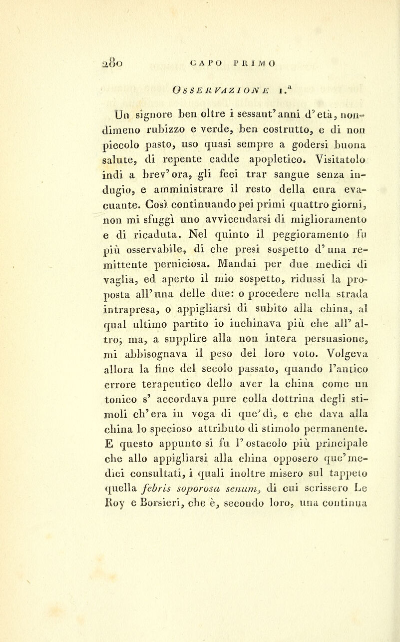 Osse REAZIONE i.^ Un signore ben oltre i sessant'anni d'età, non- dimeno rubizzo e verde, ben costrutto, e di non piccolo pasto, uso quasi sempre a godersi buona salute, di repente cadde apopletico. Visitatolo indi a brev'ora, gli feci trar sangue senza in- dugio, e amministrare il resto della cura eva- cuante. Cos) continuando pei primi quattro giorni, non mi sfuggì uno avvicendarsi di miglioramento e di ricaduta. Nel quinto il peggioramento fu più osservabile, di che presi sospetto d'una re- mittente perniciosa. Mandai per due medici di vaglia, ed aperto il mio sospetto, ridussi la pro- posta all'una delle due: ©procedere nella strada intrapresa, o appigliarsi di subito alla china, al qual ultimo partito io inchinava più che all' al- troj ma, a supplire alla non intera persuasione, mi abbisognava il peso del loro voto. Volgeva allora la line del secolo passato, quando l'antico errore terapeutico dello aver la china come un tonico s' accordava pure colla dottrina degli sti- moli ch'era in voga di queMì, e che dava alla china lo specioso attributo di stimolo permanente. E questo appunto si fu 1' ostacolo più principale che allo appigliarsi alla china opposero que'me- dici consultati, i quali inoltre misero sul tappeto quella febrls saporosa seiium, di cui scrissero Le Roy e Borsieri, che è, secondo loro, una continua