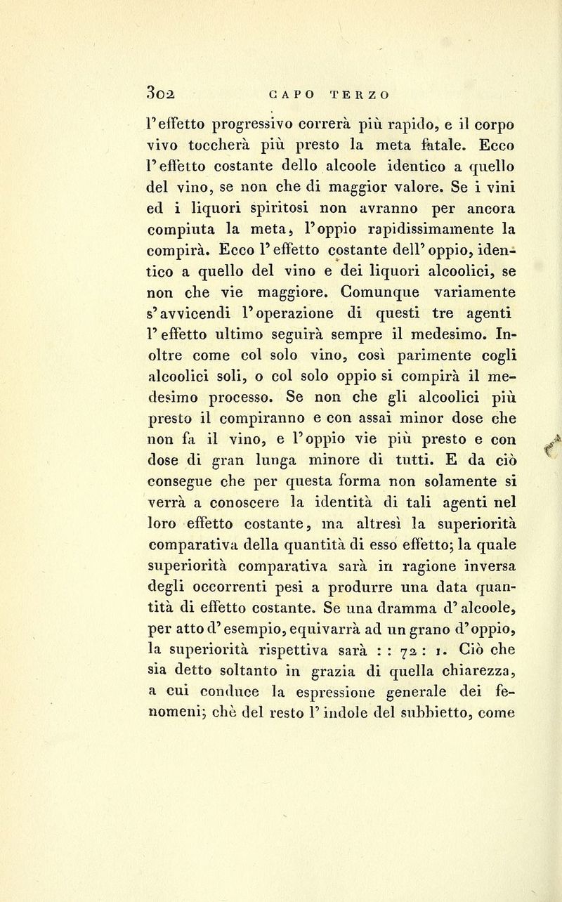l'effetto progressivo correrà più rapido, e iì corpo vivo toccherà più presto la meta fatale. Ecco l'effetto costante dello alcoole identico a quello del vino, se non che di maggior valore. Se i vini ed i liquori spiritosi non avranno per ancora compiuta la meta> l'oppio rapidissimamente la compirà. Ecco l'effetto costante dell' oppio, iden- tico a quello del vino e dei liquori alcoolici, se non che vie maggiore. Comunque variamente s'avvicendi l'operazione di questi tre agenti r effetto ultimo seguirà sempre il medesimo. In- oltre come col solo vino, così parimente cogli alcoolici soli, o col solo oppio si compirà il me- desimo processo. Se non che gli alcoolici più presto il compiranno e con assai minor dose che non fa il vino, e l'oppio vie più presto e con dose di gran lunga minore di tutti. E da ciò consegue che per questa forma non solamente si verrà a conoscere la identità di tali agenti nel loro effetto costante, ma altresì la superiorità comparativa della quantità di esso effetto; la quale superiorità comparativa sarà in ragione inversa degli occorrenti pesi a produrre una data quan- tità di effetto costante. Se una dramma d'alcoole, per atto d'esempio, equivarrà ad un grano d'oppio, la superiorità rispettiva sarà : : 72 : i. Ciò che sia detto soltanto in grazia di quella chiarezza, a cui conduce la espressione generale dei fe- nomeni; che del resto P indole del suhhietto, come