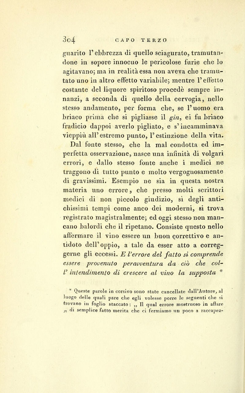 guarito l'ebbrezza di quello sciagurato, tramutan- done in sopore innocuo le pericolose furie che lo agitavano; ma in realità essa non aveva clie tramu- tato uno in altro effetto variabile; mentre l'effetto costante del liquore spiritoso procede sempre in- nanzi, a seconda di quello della cervogia, nello stesso andamento, per forma che, se l'uomo era briaco prima che si pigliasse il gin, ei fu briaco fradicio dappoi averlo pigliato, e s'incamminava vieppiù all'estremo punto, l'estinzione della vita. Dal fonte stesso, che la mal condotta ed im- perfetta osservazione, nasce una infinità di volgari errori, e dallo stesso fonte anche i medici ne traggono di tutto punto e molto vergognosamente di gravissimi. Esempio ne sia in questa nostra materia uno errore j che presso molti scrittori medici di non piccolo giudizio, sì degli anti- chissimi tempi come anco dei moderni, si trova registrato magistralmente; ed oggi stesso non man- cano balordi che il ripetano. Consiste questo nello affermare il vino essere un buon correttivo e an- tidoto dell'oppio, a tale da esser atto a correg- gerne gli eccessi. E Verrore del fatto si comprende essere provenuto peravventura da ciò che col- L' intendimento di crescere al vino la supposta * ^ Queste parole in corsivo sono state cancellate dall'Autore^, al luogo delle quali pare che egli volesse porre le seguenti che si trovano in foglio staccato: „ Il qual errore mostruoso in affare ;,, di semplice fatto merita che ci fermiamo un poco a raccapez-