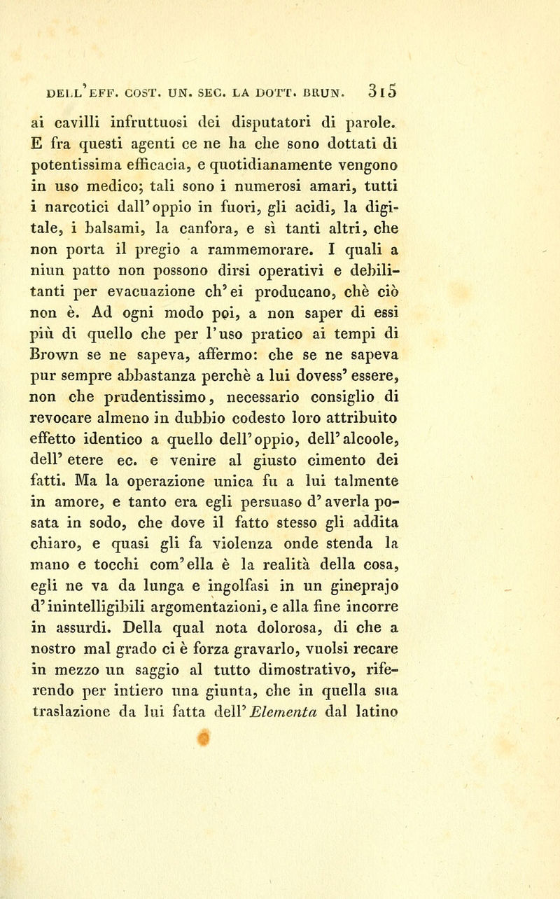 ai cavilli infruttuosi dei disputatori di parole. E fra questi agenti ce ne ha che sono dottati di potentissima efficacia, e quotidianamente vengono in uso medico; tali sono i numerosi amari, tutti i narcotici dall'oppio in fuori, gli acidi, la digi- tale, i balsami, la canfora, e sì tanti altri, che non porta il pregio a rammemorare. I quali a niun patto non possono dirsi operativi e debili- tanti per evacuazione ch'ei producano, che ciò non è. Ad ogni modo poi, a non saper di essi più di quello che per l'uso pratico ai tempi di Brown se ne sapeva, affermo: che se ne sapeva pur sempre abbastanza perchè a lui dovess' essere, non che prudentissimo, necessario consiglio di revocare almeno in dubbio codesto loro attribuito effetto identico a quello dell'oppio, dell'alcoole, dell' etere ec. e venire al giusto cimento dei fatti. Ma la operazione unica fu a lui talmente in amore, e tanto era egli persuaso d'averla po- sata in sodo, che dove il fatto stesso gli addita chiaro, e quasi gli fa violenza onde stenda la mano e tocchi com'ella è la realità della cosa, egli ne va da lunga e ingolfasi in un gincprajo d'inintelligibili argomentazioni,e alla fine incorre in assurdi. Della qual nota dolorosa, di che a nostro mal grado ci è forza gravarlo, vuoisi recare in mezzo un saggio al tutto dimostrativo, rife- rendo per intiero una giunta, che in quella sua traslazione da lui fatta àeìV Elementa dal latino