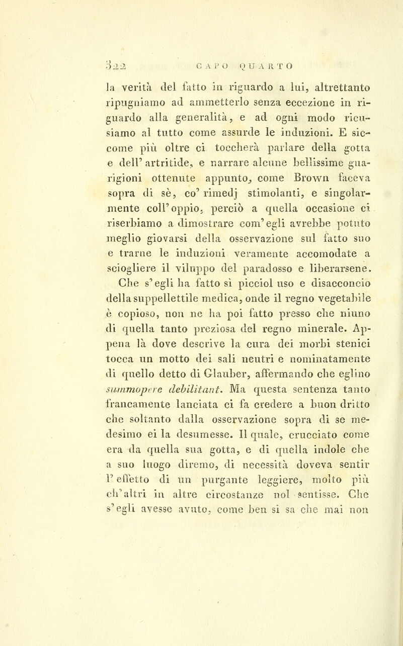 f)-2-2 C A P O Q U A R T O la verità del fatto in riguardo a lui, altrettanto ripugniamo ad ammetterlo senza eccezione in ri- guardo alla generalità, e ad ogni modo ricu- siamo al tutto come assurde le induzioni. E sic- come più oltre ci toccherà parlare della gotta e dell' artritide, e narrare alcune bellissime gua- rigioni ottenute appunto^ come Brown faceva sopra di sé, co' rimedj stimolanti, e singolar- mente coir oppio, perciò a quella occasione ci riserbiamo a dimostrare com'egli avrebbe potuto meglio giovarsi della osservazione sul fatto suo e trarne le induzioni veramente accomodate a sciogliere il viluppo del paradosso e liberarsene. Che s'egli ha fatto sì picciol uso e disacconcio della suppellettile medica, onde il regno vegetabile è copioso, non ne ha poi fatto presso che ninno di quella tanto preziosa del regno minerale. Ap- pena là dove descrive la cura dei morbi stenici tocca un motto dei sali neutri e nominatamente di quello detto di Glauber, affermando che eglino surnmopere dehilitant. Ma questa sentenza tanto francamente lanciata ci fa credere a buon dritto che soltanto dalla osservazione sopra di se me- desimo ci la desumesse. Il quale, crucciato come era da quella sua gotta, e di quella indole che a suo luogo diremo, di necessità doveva sentir F ePietto di un purgante leggiere, molto più cli^ altri in altre circostanze noi sentisse. Che s'egli avesse avuto, come ben si sa che mai non