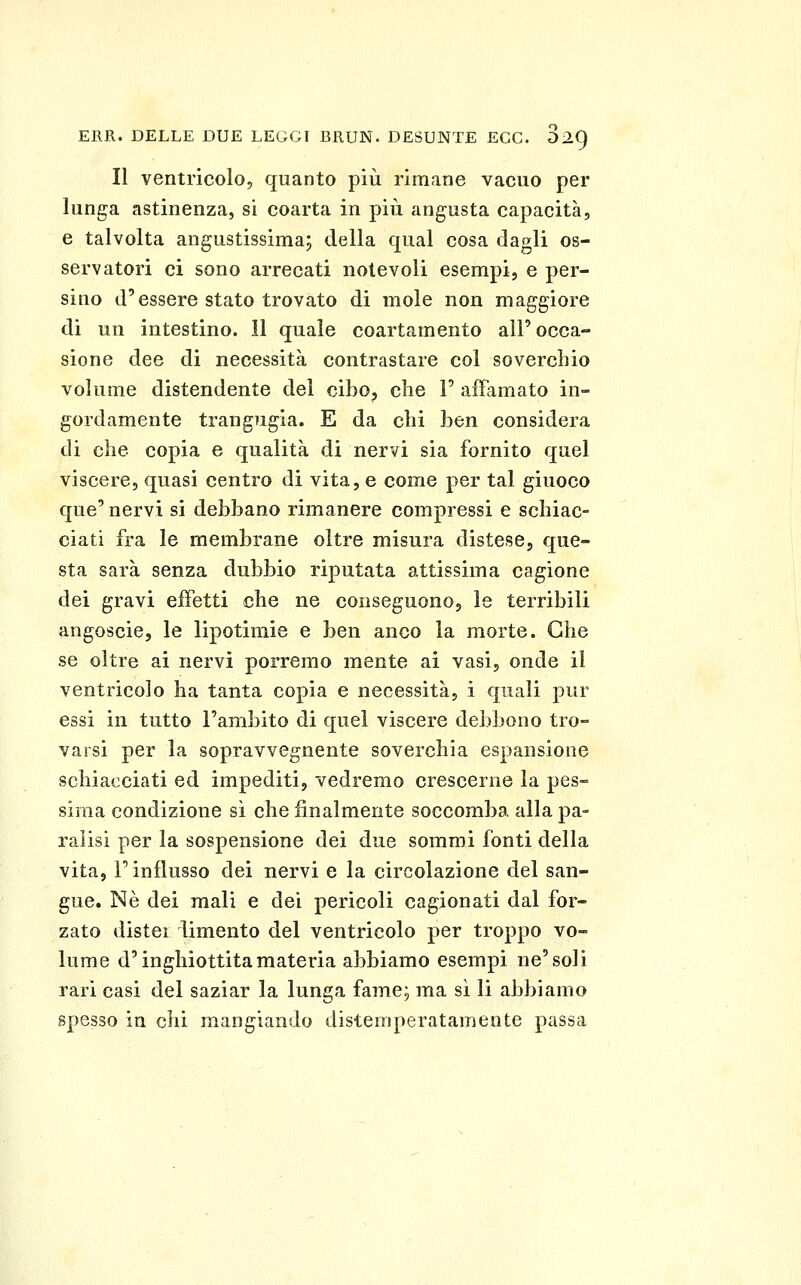 Il ventricolo, quanto più rimane vacuo per lunga astinenza, si coarta in più angusta capacità, e talvolta angustissima; della qual cosa dagli os- servatori ci sono arrecati notevoli esempi, e per- sino d'essere stato trovato di mole non maggiore di un intestino. 11 quale coartamento all'occa- sione dee di necessità contrastare col soverchio volume distendente del cibo, che P affamato in- gordamente trangugia. E da chi ben considera di che copia e qualità di nervi sia fornito quel viscere, quasi centro di vita, e come per tal giuoco que' nervi si debbano rimanere compressi e schiac- ciati fra le membrane oltre misura distese, que- sta sarà senza dubbio riputata attissima cagione dei gravi effetti che ne conseguono, le terribili angoscie, le lipotimie e ben anco la morte. Che se oltre ai nervi porremo mente ai vasi, onde il ventricolo ha tanta copia e necessità, i quali pur essi in tutto l'ambito di quel viscere debbono tro- varsi per la sopravvegnente soverchia espansione schiacciati ed impediti, vedremo crescerne la pes- sima condizione sì che finalmente soccomba alla pa- ralisi per la sospensione dei due sommi fonti della vita, l'influsso dei nervi e la circolazione del san- gue. Né dei mali e dei pericoli cagionati dal for- zato distei limento del ventricolo per troppo vo- lume d'inghiottita materia abbiamo esempi ne'soli rari casi del saziar la lunga fame, ma sì li abbiamo spesso in chi mangiando distemperatameote passa