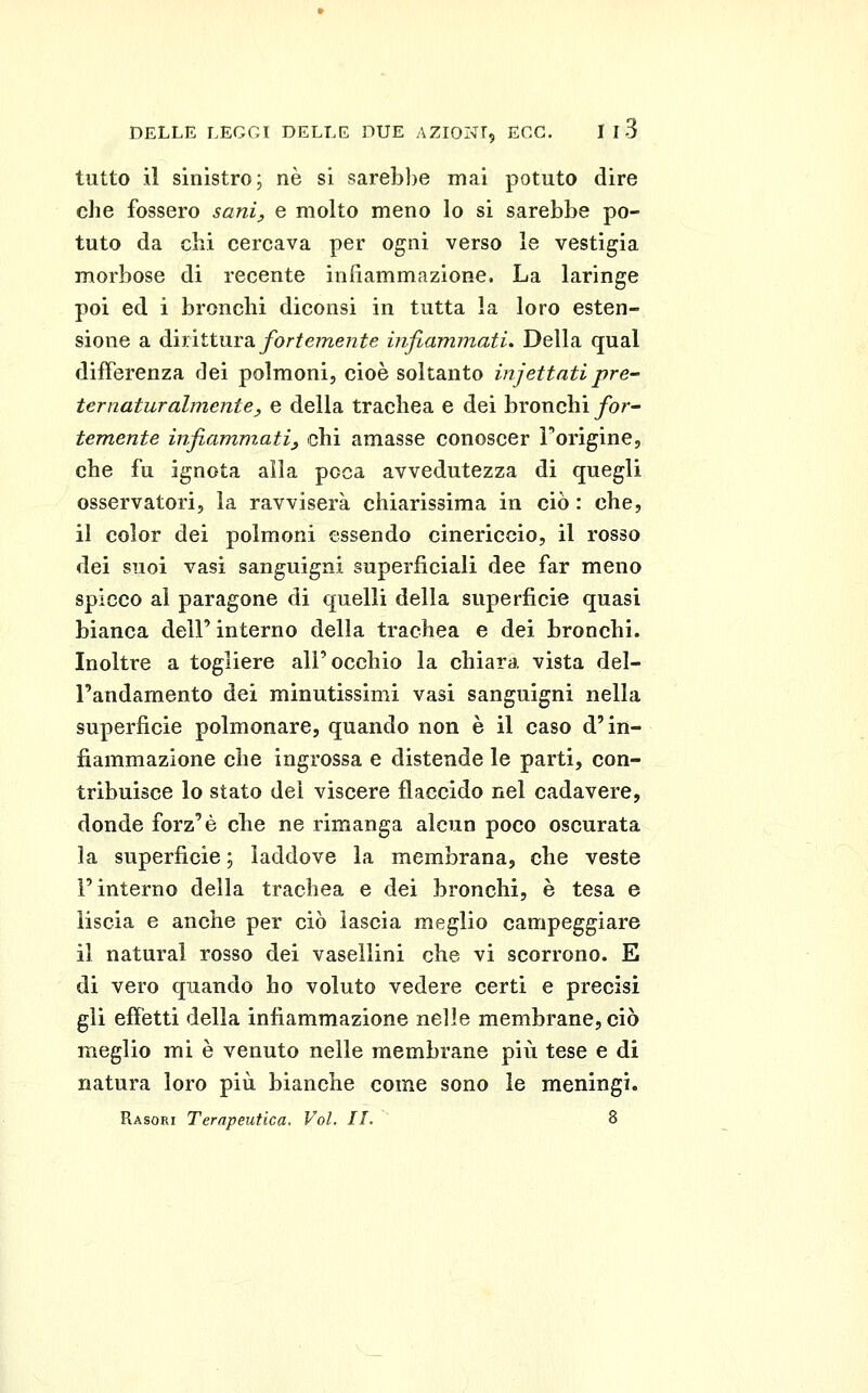 tutto il sinistro; ne si sarebbe mai potuto dire che fossero sani^ e molto meno lo si sarebbe po- tuto da chi cercava per ogni verso le vestigia morbose di recente infiammazione. La laringe poi ed i bronchi diconsi in tutta la loro esten- sione a airittìiva, fortemente infiammati. Della qual differenza dei polmoni, cioè soltanto injettati pre- ternaturalmente, e della trachea e dei bronchi for^ temente infiammatiy chi amasse conoscer Forigine, che fu ignota alla poca avvedutezza di quegli osservatori, la ravviserà chiarissima in ciò : che, il color dei polmoni essendo cinericcio, il rosso dei suoi vasi sanguigni superficiali dee far meno spicco al paragone di quelli della superficie quasi bianca dell' interno della trachea e dei bronchi. Inoltre a togliere all'occhio la chiara vista del- l'andamento dei minutissimi vasi sanguigni nella superficie polmonare, quando non è il caso d'in- fiammazione che ingrossa e distende le parti, con- tribuisce lo stato dei viscere flaccido nel cadavere, donde forz'è che ne rimanga alcun poco oscurata la superficie ; laddove la membrana, che veste l'interno della trachea e dei bronchi, è tesa e liscia e anche per ciò lascia meglio campeggiare il naturai rosso dei vasellini che vi scorrono. E di vero quando ho voluto vedere certi e precisi gli effetti della infiammazione nelle membrane, ciò meglio mi è venuto nelle membrane più tese e di natura loro più bianche come sono le meningi.