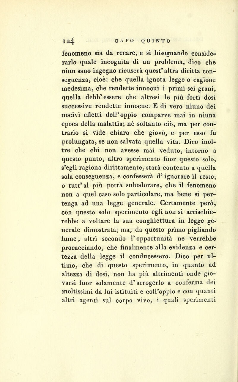 fenomeno sia da recare, e sì bisognando conside- rarlo quale incognita di un problema, dico che niun sano ingegno ricuserà quest' altra diritta con- seguenza, cioè: che quella ignota legge o cagione medesima, che rendette innocui i primi sei grani, quella debb'essere che altresì le più forti dosi successive rendette innocue^ E di vero ninno dei nocivi effetti dell'oppio comparve mai in ninna epoca della malattia; né soltanto ciò, ma per con- trario si vide chiaro che giovò^ e per esso fu prolungata, se non salvata quella vita. Dico inol- tre che chi non avesse mai veduto, intorno a questo punto, altro sperimento fuor questo solo, s'egli ragiona dirittamente, starà contento a quella sola conseguenza, e confesserà d'ignorare il resto; o tutt'al più potrà subodorare, che il fenomeno non a quel caso solo particolare, ma bene si per- tenga ad una legge generale. Certamente però, con questo solo sperimento egli non si arrischie- rebbe a voltare la sua conghiettura in legge ge- nerale dimostrata; ma^ da questo primo pigliando lume, altri secondo T opportunità ne verrebbe procacciando^ che finalmente alla evidenza e cer- tezza della legge il conducessero. Dico per ul- timo, che di questo sperimento, in quanto ad altezza di dosi, non ha più altrimenti onde gio- varsi fuor solamente d'arrogerlo a conferma dei moltissimi da lui istituiti e coll'oppio e con quanti altri agenti sul corpo vivo, i quali sperimenti