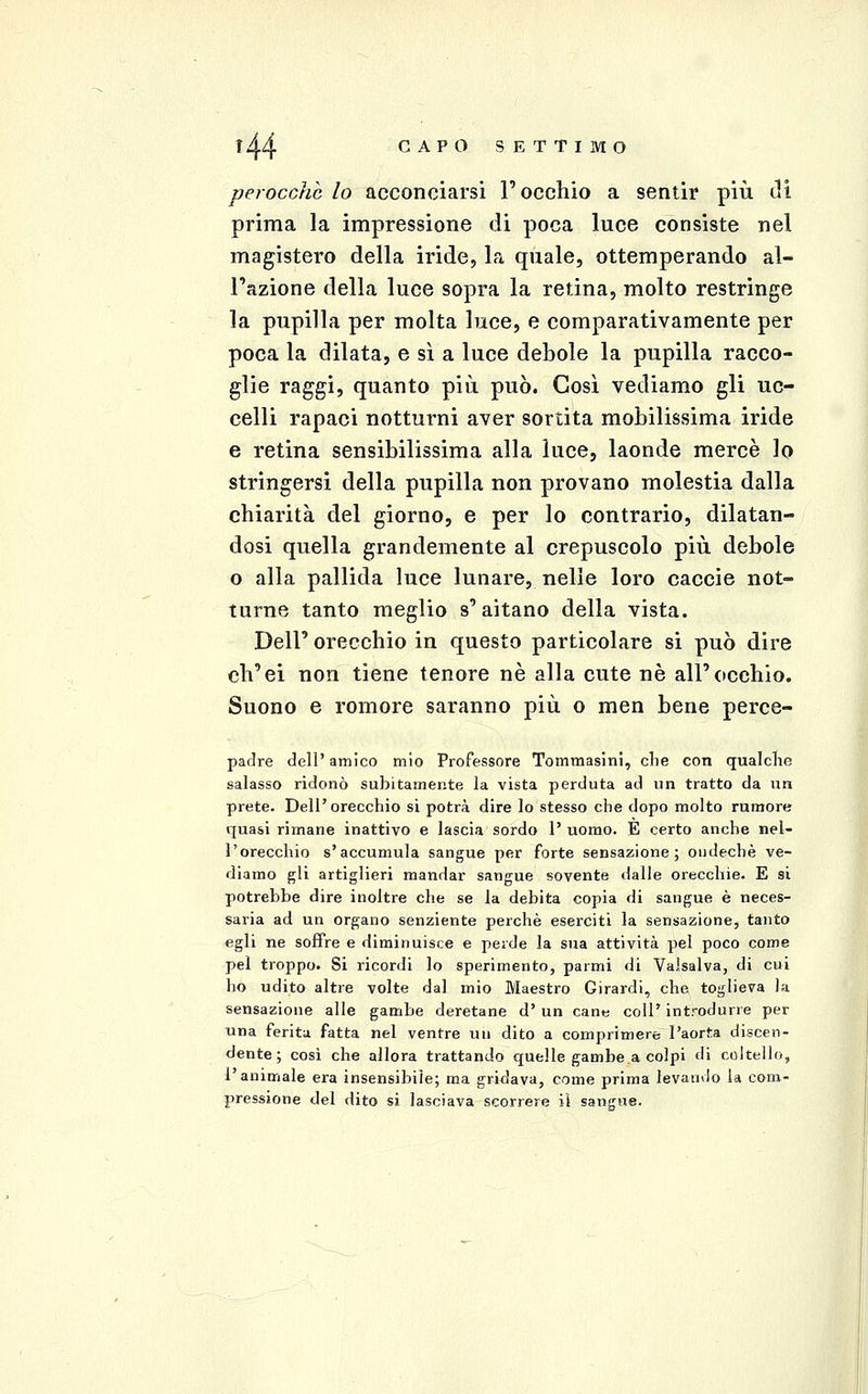 perocché lo acconciarsi l'occhio a sentir più tli prima la impressione di poca luce consiste nel magistero della iride, la quale, ottemperando al- l'azione della luce sopra la retina, molto restringe la pupilla per molta luce, e comparativamente per poca la dilata, e sì a luce debole la pupilla racco- glie raggi, quanto più può. Così vediamo gli uc- celli rapaci notturni aver sortita mobilissima iride e retina sensibilissima alla luce, laonde mercè Iq stringersi della pupilla non provano molestia dalla chiarità del giorno, e per lo contrario, dilatan- dosi quella grandemente al crepuscolo più debole o alla pallida luce lunare, nelle loro caccie not- turne tanto meglio s'aitano della vista. Dell' orecchio in questo particolare si può dire ch'ei non tiene tenore né alla cute né all'occhio. Suono e romore saranno più o men bene perce- padre dell'amico mio Professore Tomniasini, clie con qualche salasso ridonò subitamente la vista perduta ad un tratto da un prete. Dell'orecchio si potrà dire lo stesso che dopo molto rumore quasi rimane inattivo e lascia sordo l'uomo. È certo anche nel- l'orecchio s'accumula sangue per forte sensazione; ondechè ve- diamo gli artiglieri mandar sangue sovente dalle orecchie. E si potrebbe dire inoltre che se la debita copia di sangue è neces- saria ad un organo senziente perchè eserciti la sensazione, tanto egli ne soffre e diminuisce e perde la sua attività pel poco come pei troppo. Si ricordi lo sperimento, parmi di Valsalva, di cui ho udito altre volte dal mio Maestro Girardi, che toglieva la sensazione alle gambe deretane d' un cane coli' introdurre per una feritii fatta nel ventre un dito a comprimere l'aorta discen- dente; così che allora trattando quelle gambe a colpi di coltello, l'animale era insensibile; ma gridava, come prima levando la com- pressione del dito si lasciava scorrere il sangue.