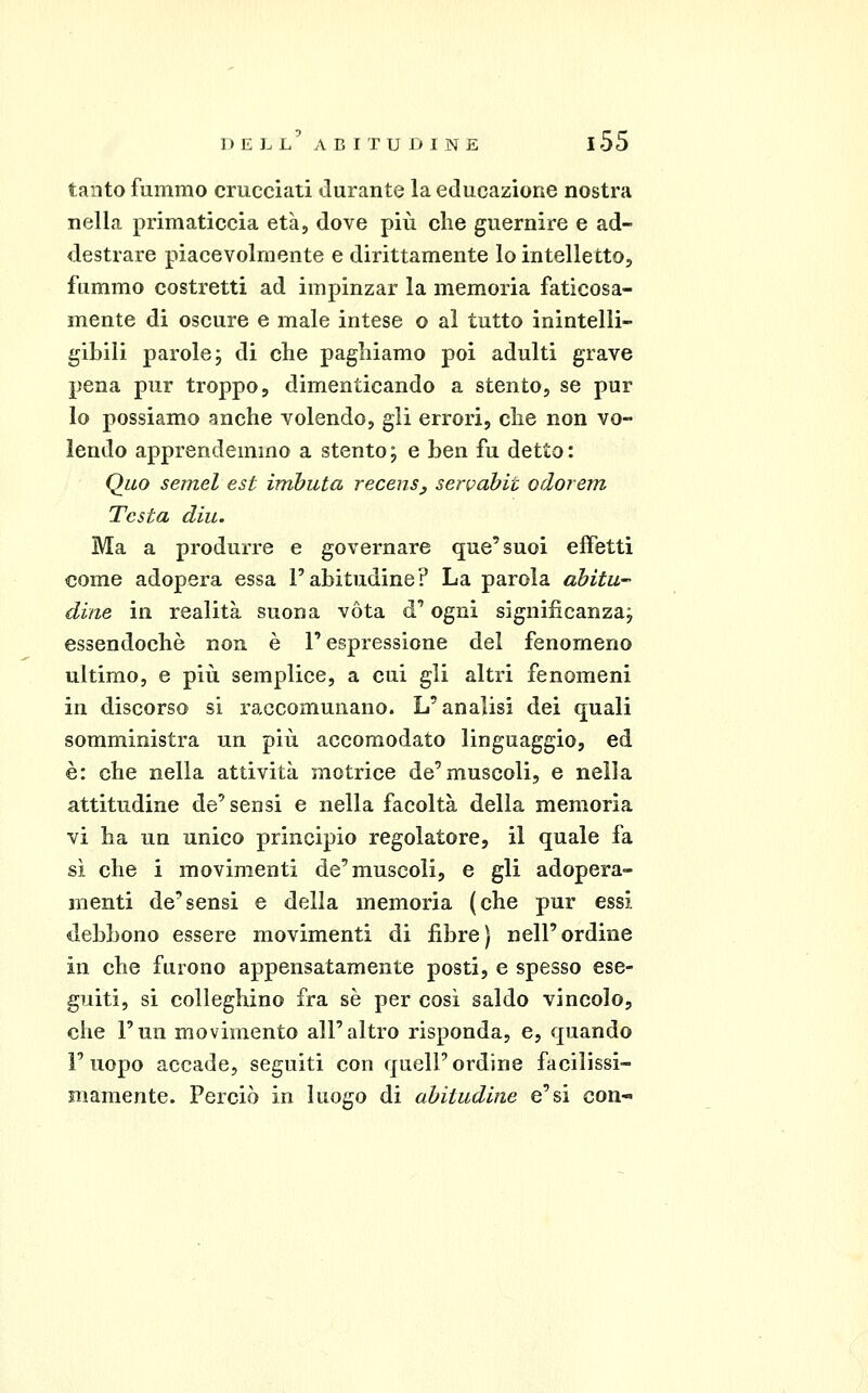 tanto fummo crucciati durante la educazione nostra nella primaticcia età, dove più che guernire e ad- destrare piacevolmente e dirittamente lo intelletto, fummo costretti ad impinzar la memoria faticosa- mente di oscure e male intese o al tutto inintelli- gibili parole j di che paghiamo poi adulti grave pena pur troppo, dimenticando a stento, se pur lo possiamo anche volendo, gli errori, che non vo- lendo apprendemmo a stento; e ben fu detto: Qiio semel est imbuta recenSy serpabit odorem Testa diu. Ma a produrre e governare que'suoi effetti come adopera essa l'abitudine? La parola abitu- dine in realità suona vota d'ogni significanza; essendoché non è l'espressione del fenomeno ultimo, e più semplice, a cui gli altri fenomeni in discorso si raccomunano. L'analisi dei quali somministra un più accomodato linguaggio, ed è: che nella attività motrice de'muscoli, e nella attitudine de'sensi e nella facoltà della memoria vi ha un unico principio regolatore, il quale fa sì che i movimenti de'muscoli, e gli adopera- menti de'sensi e della memoria (che pur essi debbono essere movimenti di fibre) nell'ordine in che furono appensatamente posti, e spesso ese- guiti, si colleghino fra sé per cosi saldo vincolo, che l'un movimento all'altro risponda, e, quando l'uopo accade, seguiti con quell'ordine facilissi- mamente. Perciò in luogo di abitudine e'si con-