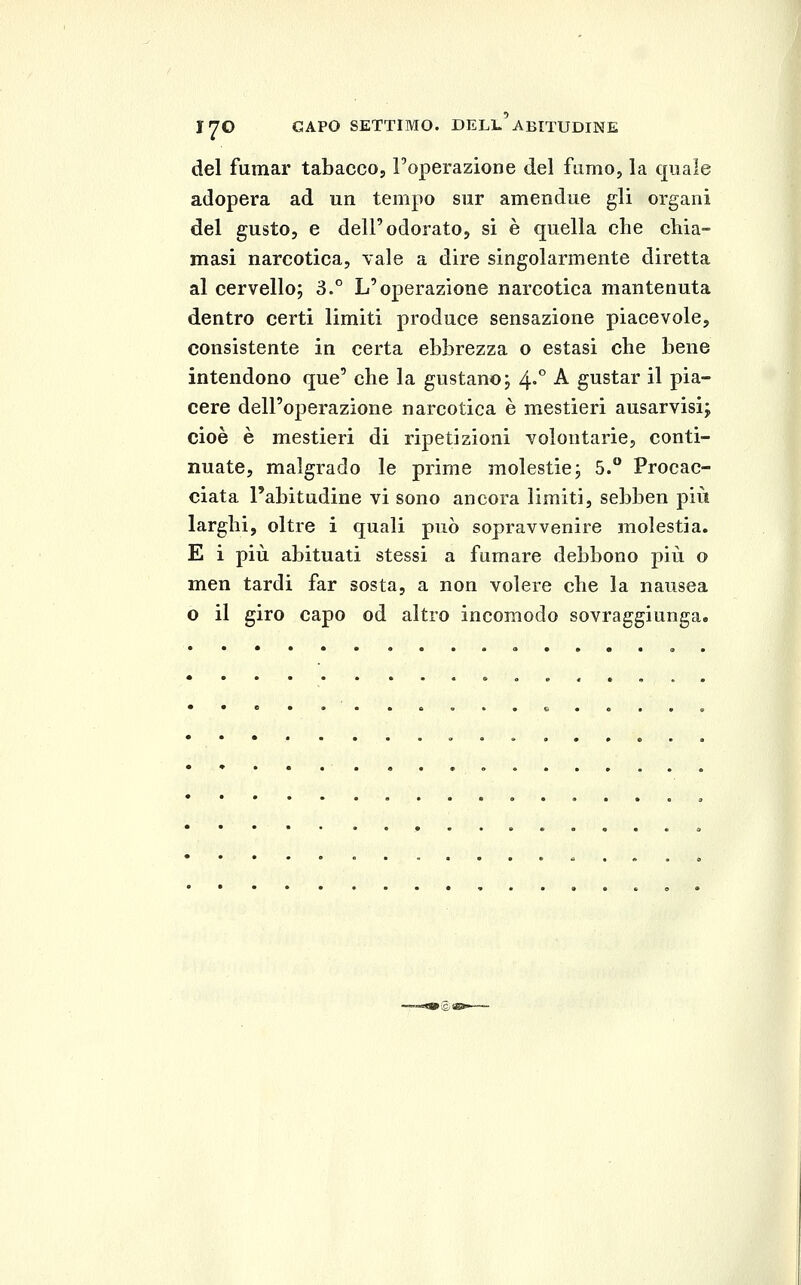 I^O CAPO SETTIMO. DELL ABITUDINE del fumar tabacco, Toperazione del fumo, la quale adopera ad un tempo sur amendue gli organi del gusto, e dell'odorato, si è quella che chia- masi narcotica, vale a dire singolarmente diretta al cervello; 3.° L'operazione narcotica mantenuta dentro certi limiti produce sensazione piacevole, consistente in certa ebbrezza o estasi che bene intendono que' che la gustano; 4»° -^ gustar il pia- cere dell'o23erazione narcotica è mestieri ausarvisi; cioè è mestieri di ripetizioni volontarie, conti- nuate, malgrado le prime molestie; 5.° Procac- ciata l'abitudine vi sono ancora limiti, sebben più larghi, oltre i quali può sopravvenire molestia. E i più abituati stessi a fumare debbono più o men tardi far sosta, a non volere che la nausea o il giro capo od altro incomodo sovraggiunga.