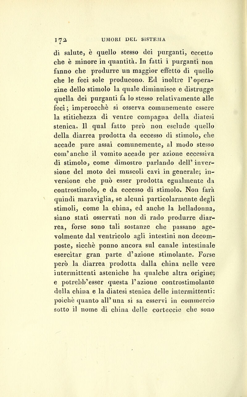 di salute, è quello stesso dei purganti, eccetto che è minore in quantità. In fatti i purganti non fanno che produrre un maggior effetto di quello che le feci sole producono. Ed inoltre l'opera- zine dello stimolo la quale diminuisce e distrugge quella dei purganti fa lo stesso relativamente alle feci ', imperocché si osserva comunemente essere la stitichezza di ventre compagna della diatesi stenica. Il qual fatto però non esclude quello della diarrea prodotta da eccesso di stimolo, che accade pure assai comunemente, al modo stesso com' anche il vomito accade per azione eccessiva di stimolo, come dimostro parlando dell' inver- sione del moto dei muscoli cavi in generale; in- versione che può esser prodotta egualmente da controstimolo, e da eccesso di stimolo. Non farà quindi maraviglia, se alcuni particolarmente degli stimoli, come la china, ed anche la helladonna, siano stati osservati non di rado produrre diar- rea, forse sono tali sostanze che passano age- volmente dal ventricolo agli intestini non decom- poste, sicché ponno ancora sul canale intestinale esercitar gran parte d'azione stimolante. Forse però la diarrea prodotta dalla china nelle vere intermittenti asteniche ha qualche altra origine; e potrebb'esser questa l'azione controstimolante della china e la diatesi stenica delle intermittenti: poiché quanto all'una si sa esservi in commercio sotto il nome di china delle corteccìe che sono