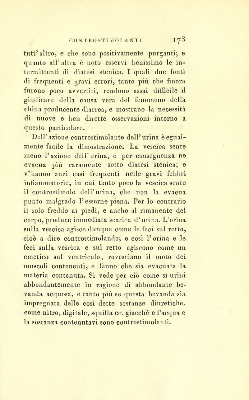 tutt'altro, e che sono positivamente purganti; e quanto all' altra è noto esservi benissimo le in- termittenti di diatesi stenica. I quali due fonti di frequenti e gravi errori, tanto più che finora furono poco avvertiti, rendono assai difficile il giudicare della causa vera del fenomeno della china producente diarrea, e mostrano la necessità di nuove e ben dirette osservazioni intorno a questo particolare. Dell'azione controstimolante dell'urina è egual- mente facile la dimostrazione. La vescica sente meno l'azione dell'urina, e per conseguenza ne evacua più raramente sotto diatesi stenica; e v'hanno anzi casi frequenti nelle gravi febbri infiammatorie, in cui tanto poco la vescica sente il controstimolo dell'urina, che non la evacua punto malgrado l'esserne piena. Perlo contrario il solo freddo ai piedi, e anche al rimanente del corpo, produce immediata scarica d'urina. L'orina sulla vescica agisce dunque come le feci sul retto, cioè a dire controstimolando; e così l'orina e le feci sulla vescica e sul retto agiscono come un emetico sul ventricolo, rovesciano il moto dei muscoli contenenti, e fanno che sia evacuata la materia contenuta. Si vede per ciò come si urini abbondantemente in ragione di abbondante be- vanda acquosa, e tanto più se questa bevanda sia impregnata delle cosi dette sostanze diuretiche, come nitro, digitale, squilla ec. giacche e l'acqua e la sostanza contenutavi sono controstimolanti.