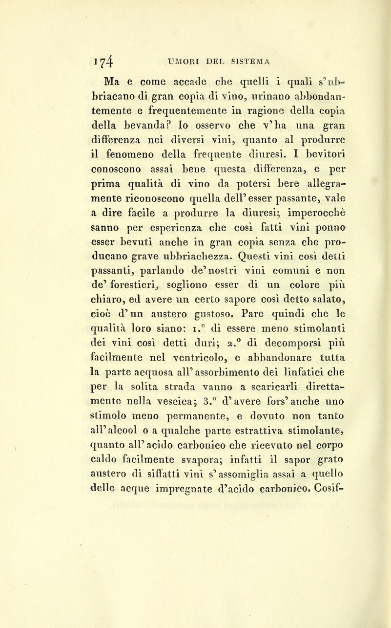 Ma e come accade clie quelli i quali s'nb- briacano di gran copia di vino, urinano abbondan- temente e frequentemente in ragione della copia della bevanda? Io osservo che v'ha una gran differenza nei diversi vini, quanto al produrre il fenomeno della frequente diuresi. I bevitori conoscono assai bene questa differenza, e per prima qualità di vino da potersi bere allegra- mente riconoscono quella dell' esser passante, vale a dire facile a produrre la diuresi; imperocché sanno per esperienza che così fatti vini ponno esser bevuti anche in gran copia senza che pro- ducano grave ubbriachezza. Questi vini cosi detti passanti, parlando de'nostri vini comuni e non de' forestieri^ sogliono esser di un colore più chiaro, ed avere un certo sapore così detto salato, cioè d'un austero gustoso. Pare quindi che le qualità loro siano: i.*^ di essere meno stimolanti dei vini così detti duri; a.** di decomporsi più facilmente nel ventricolo, e abbandonare tutta la parte acquosa all' assorbimento dei linfatici che per la solita strada vanno a scaricarli diretta- mente nella vescica; 3.° d'avere fors'anche uno stimolo meno permanente, e dovuto non tanto all'alcool o a qualche parte estrattiva stimolante, quanto all' acido carbonico che ricevuto nel corpo caldo facilmente svapora; infatti il sapor grato austero di siffatti vini s' assomiglia assai a quello delle acque impregnate d'acido carbonico. Gosif-