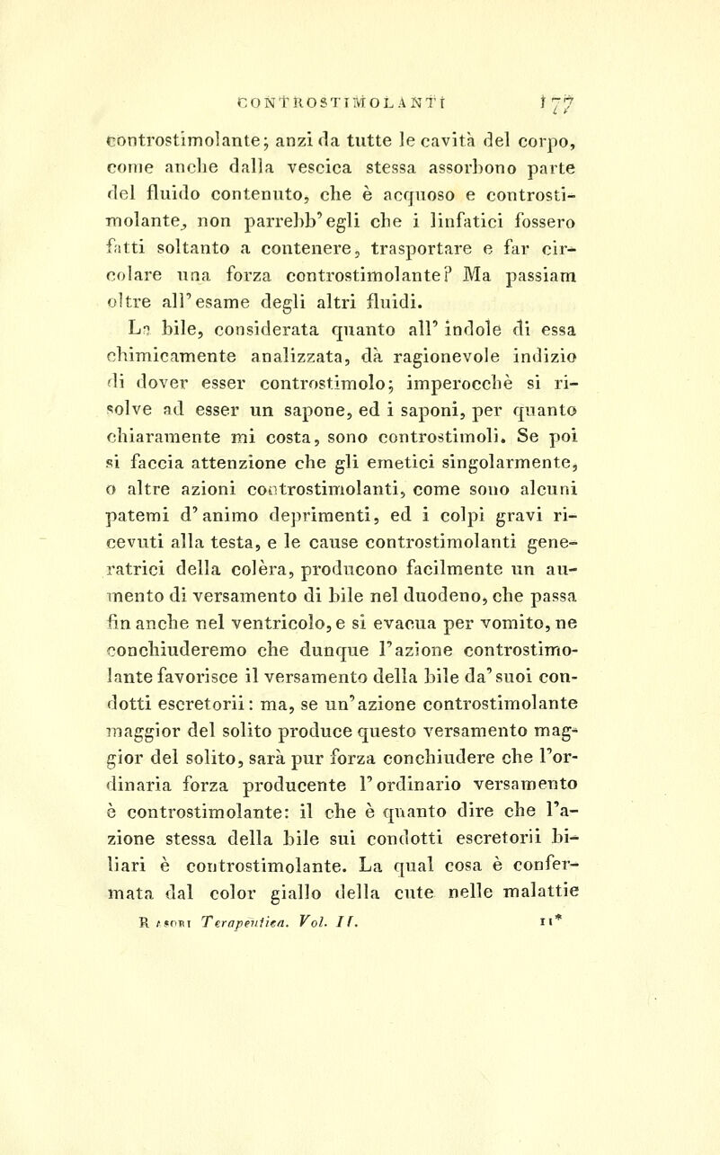 Còntrostimolante; anzi da tutte ]e cavità del corpo, come anclie dalia vescica stessa assorbono parte del fluido contenuto, che è acffuoso e controsti- molante^ non parrehb'egli che i linfatici fossero fatti soltanto a contenere, trasportare e far cir^ colare una forza controstimolante? Ma passiam oltre all'esame degli altri fluidi. L?j bile, considerata quanto all' indole di essa chimicamente analizzata, dà ragionevole indizio di dover esser controstimolo; imperocché si ri- solve ad esser un sapone, ed i saponi, per quanto chiaramente mi costa, sono controstimoli. Se poi si faccia attenzione che gli emetici singolarmente^ o altre azioni cootrostimolanti, come sono alcuni patemi d'animo deprimenti, ed i colpi gravi ri- cevuti alla testa, e le cause controstimolanti gene- ratrici della colèra, producono facilmente un au- mento di versamento di bile nel duodeno, che passa finanche nel ventricolo,e si evacua per vomito,ne conchiuderemo che dunque l'azione controstimo- lante favorisce il versamento della bile da'suoi con- dotti escretorii: ma, se un'azione controstimolante maggior del solito produce questo versamento mag- gior del solito, sarà pur forza conchiudere che l'or- dinaria forza producente l'ordinario versamento è controstimolante: il che è quanto dire che l'a- zione stessa della bile sui condotti escretorii bi^ liari è controstimolante. La qual cosa è confer- mata dal color giallo della cute nelle malattie R /foTii Terapeiiiiea. Voi. If. ii*