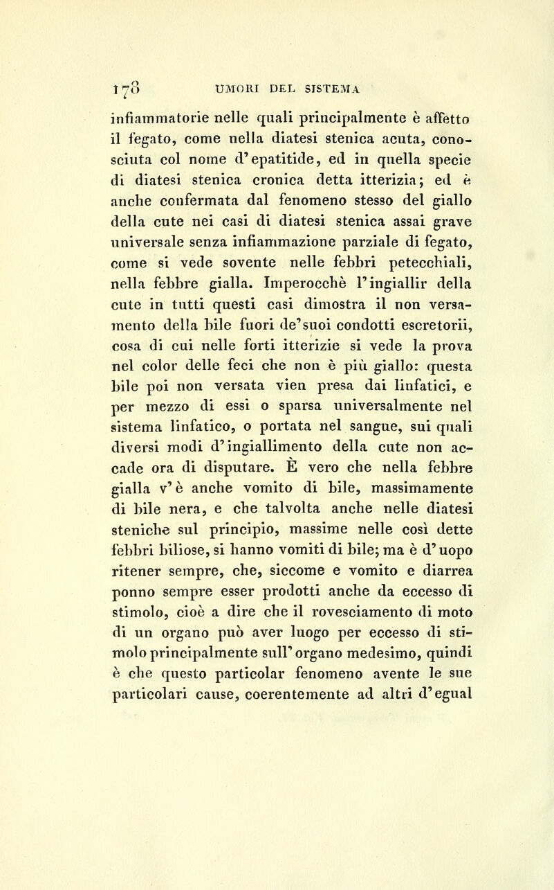 infiammatorie nelle quali principalmente è affetto il legato, come nella diatesi stenica acuta, cono- sciuta col nome d'epatitide, ed in quella specie di diatesi stenica cronica detta itterizia; ed è anche confermata dal fenomeno stesso del giallo della cute nei casi di diatesi stenica assai grave universale senza infiammazione parziale di fegato, come si vede sovente nelle febbri petecchiali, nella febbre gialla. Imperocché l'ingiallir della cute in tutti questi casi dimostra il non versa- mento della bile fuori de'suoi condotti escretorii, cosa di cui nelle forti itterizie si vede la prova nel color delle feci che non è più giallo: questa bile poi non versata vien presa dai linfatici, e per mezzo di essi o sparsa universalmente nel sistema linfatico, o portata nel sangue, sui quali diversi modi d'ingiallimento della cute non ac- cade ora di disputare. E vero che nella febbre gialla v'è anche vomito di bile, massimamente di bile nera, e che talvolta anche nelle diatesi steniche sul principio, massime nelle così dette febbri biliose, si hanno vomiti di bile; ma è d'uopo ritener sempre, che, siccome e vomito e diarrea ponno sempre esser prodotti anche da eccesso di stimolo, cioè a dire che il rovesciamento di moto di un organo può aver luogo per eccesso di sti- molo principalmente sull'organo medesimo, quindi è che questo particolar fenomeno avente le sue particolari cause, coerentemente ad altri d'egual