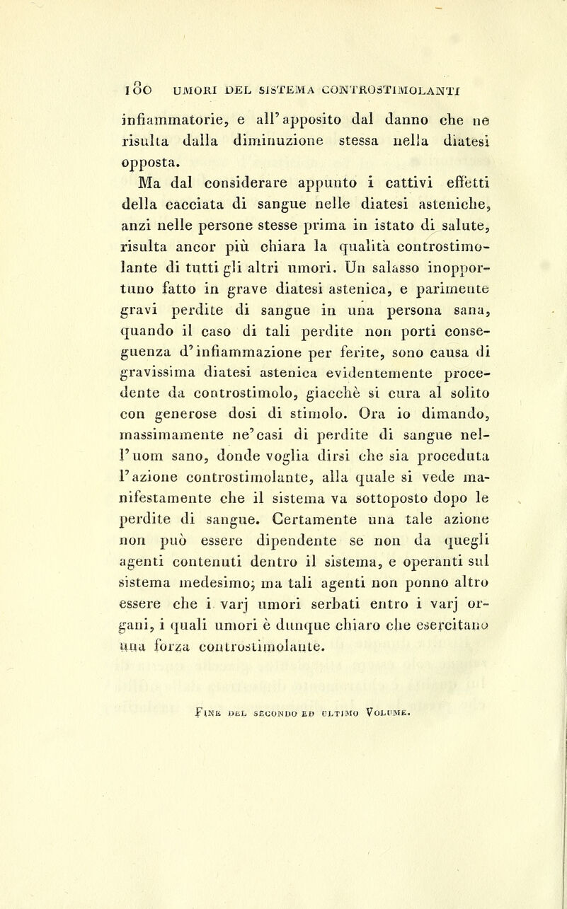 lOO UMORI DEL SISTEMA CONTROàTlMOLAaSTTI infiammatorie, e all'apposito dal danno che ne risulta dulia diminuzione stessa nella diatesi opposta. Ma dal considerare appunto i cattivi efì'etti della cacciata di sangue nelle diatesi asteniche, anzi nelle persone stesse prima in istato di salute, risulta ancor più chiara la qualità controstimo- lante di tutti gli altri umori. Un salasso inoppor- tuno fatto in grave diatesi astenica, e parimente gravi perdite di sangue in una persona sana, quando il caso di tali perdite non porti conse- guenza d'infiammazione per ferite, sono causa di gravissima diatesi astenica evidentemente proce- dente da controstimolo, giacché si cura al solito con generose dosi di stimolo. Ora io dimando, massimamente ne'casi di perdite di sangue nel- Fuom sano, donde voglia dirsi che sia proceduta l'azione controstimolante, alla quale si vede ma- nifestamente che il sistema va sottoposto dopo le perdite di sangue. Certamente una tale azione non può essere dipendente se non da quegli agenti contenuti dentro il sistema, e operanti sul sistema medesimo^ ma tali agenti non ponno altro essere che i varj umori serhati entro i varj or- fani, i quali umori è dunque chiaro che esercitano una forza controstimolante. Fine BL,h SECONDO BU ULTIMO VoLUBIE.