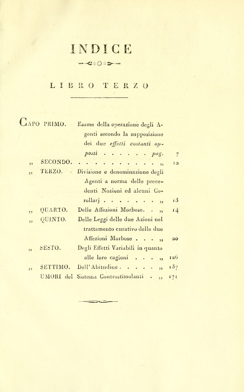 1N DI G Fi '-<i%Qt:>-- L I B il O TERZO Ga PO PRIMO. Esame della operazione degli A- genti secondo la supposizione dei due effetti costanti op- posti pa-^. 7 , SECONDO „ la TERZOo Divisione e denominazione degli Agenti a norma delle prece- denti Nozioni ed alcuni Co- rollarj ,, lò , QUARTO. Delle AfFezioni Morbose. . „ 14 , QUINTO. Delle Leggi delle due Azioni nel trattamento curativo delle due AfFezioni Morbose . . . ,, 2.0 SESTO. Degli Effetti Variabili in quanto alle loro cagioni . . . ,, laó SETTIMO. Dell'Abitudine. . . . . „ iòj UMORI del Sistema Coutrostimolanti . ,, 171