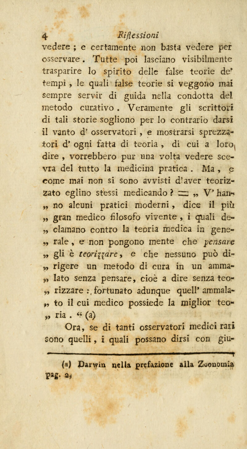 vedere ; e certamente non basta vedere per osservare. Tutte poi lasciano visibilmente trasparire Io spirito delle false teorie de* tempi , le quali false teorie si veggono mai sempre servir di guida nella condotta del metodo curativo . Veramente gli scrittori di tali storie sogliono per lo contrario darsi il vanto d' osservatori , e mostrarsi sprezza- tori d' ogni fatta di teoria , di cui a loro) dire , vorrebbero pur una volta vedere sce- vra del tutto la medicina pratica . Ma , p come mai non si sono avvisti d'aver teoriz- zato eglino stessi medicando ? ::r: „ V han»* „ no alcuni pratici moderni, dice il più „ gran medico filosofo vivente , i cjuali de- 5, clamano contro la teoria medica in gene- „ rale, e non pongono mente che pensare 5, gli è teoniiare^ e che nessuno può di- 5, rigere un metodo di cura in un amma- ^> lato senza pensare, cioè a dire senza teo?- 5, rizzare :, fortunato adunque quell* ammala- ^, to il cui medico possiede la miglior tee- „ ria .  (a) Ora, se di tanti osservatori medici rari sono quelli, i quali possano dirsi con giu- ' i (a) Parwin nella prefaz^ione alla Zoouoinia pag. m