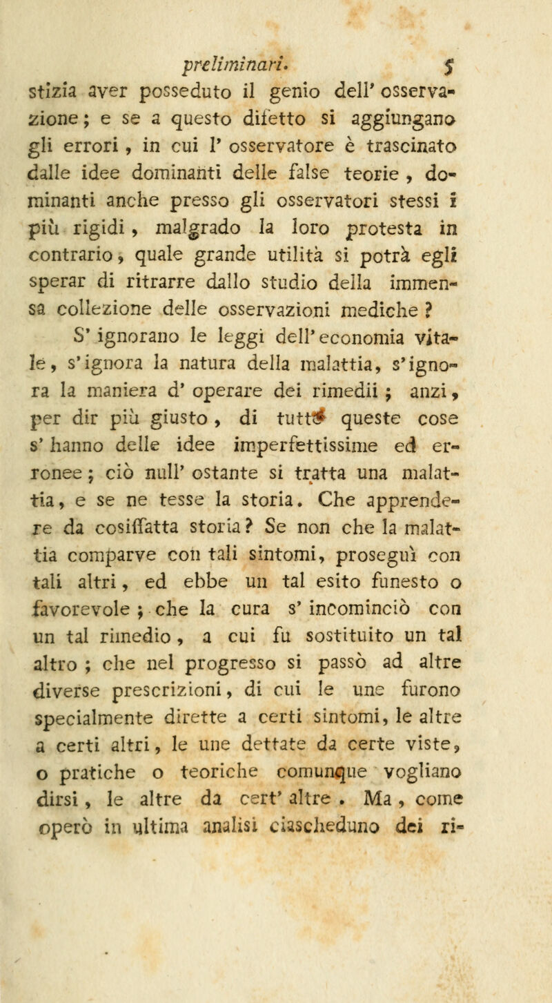 preliminari* $ stizia aver posseduto il genio dell' osserva- zione; e se a questo difetto si aggiungana gli errori, in cui T osservatore è trascinato dalle idee dominanti delle false teorie , do- minanti anche presso gli osservatori stessi £ più rigidi y malgrado la loro protesta in contrario, quale grande utilità si potrà egli sperar di ritrarre dallo studio della immen- sa collezione delle osservazioni mediche ? S'ignorano le leggi dell'economia vita- le, s'ignora la natura della malattia, s'igno- ra la maniera d' operare dei rimedii ; anzi, per dir più giusto , di tutt# queste cose s'hanno delle idee im.perfettissime ed er- ronee ; ciò nuli' ostante si tratta una malat- tia, e se ne tesse la storia. Che apprende- re da cosiffatta storia ? Se non che la malat- tia comparve con tali sintomi, proseguì con tali altri, ed ebbe un tal esito funesto o favorevole ; che la cura s' incominciò con un tal rimedio , a cui fu sostituito un tal altro ; che nel progresso si passò ad altre diverse prescrizioni, di cui le une furono specialmente dirette a certi sintomi, le altre a certi altri, le une dettate da certe viste, o pratiche o teoriche comunque vogliano dirsi, le altre da cert' altre . Ma , come operò in ultima analisi ciascheduno dei ri-
