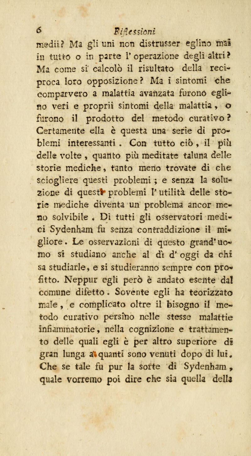 tf Riflessioni medii ? Ma gli uni non distrusser eglino rmì in tutto o in parte V operazione degli altri ? Ma come si calcolò il risultato della reci- proca loro opposizione? Ma i sintomi che comparvero a malattia avanzata furono egli- no veti e proprii sintomi della malattia, o furono il prodotto del metodo curativo ? Certamente ella è questa una serie di pro- blemi interessanti . Con tutto ciò, il piìi delle volte , quanto più meditate taluna delle storie mediche 5 tanto meno trovate di che sciogliere questi problemi ; e senza la solu- zione di questa problemi V utilità delle sto- rie n>ediche diventa un problema ancor me- no solvibile a Dì tutti gli osservatori medi- ci Sydenham fu senza contraddizione il mi* gliore. Le osservazioni di questo grand* uo« mo si studiano anche al di d' oggi da chi sa studiarle > e si studieranno sempre con pro^ fitto- Neppur egli però è andato esente dal comune difetto. Sovente egli ha teorizzato male, e complicato oltre il bisogno il me- todo curativo persiìio nelle stesse malattie infiammatorie, nella cognizione e trattamen- to delle quali egli è per altro superiore di gran lunga a*;quanti sono venuti dopo di lui. Che se tale fu pur la sorte di Sydenham, quale vorremo poi dire che sia quella della