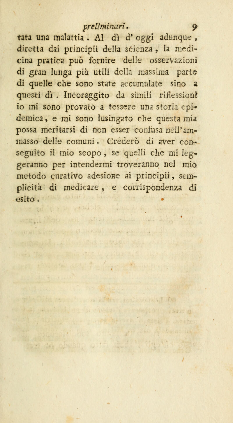 preliminari^ ^ tata una malattia • Al dì d' oggi adunque ^ diretta dai principii della sóienza , la medi- cina pratica può fornire delle osservazioni di gran lunga più utili della massima parte di quelle che sono state accumulate sino a questi dì . Incoraggito da simili riflession! io mi sono provato a tessere una storia epi-» demica, e mi sono lusingato che questa mia possa meritarsi di non esser confusa nell'am- masso delle comuni • Crederò di aver con- seguito il mio scopo 5 se quelli che mi leg^ geranno per intendermi troveranno nel mio metodo curativo adesione ai principii, sem- plicità di medicare, e corrispondenza di esita o •