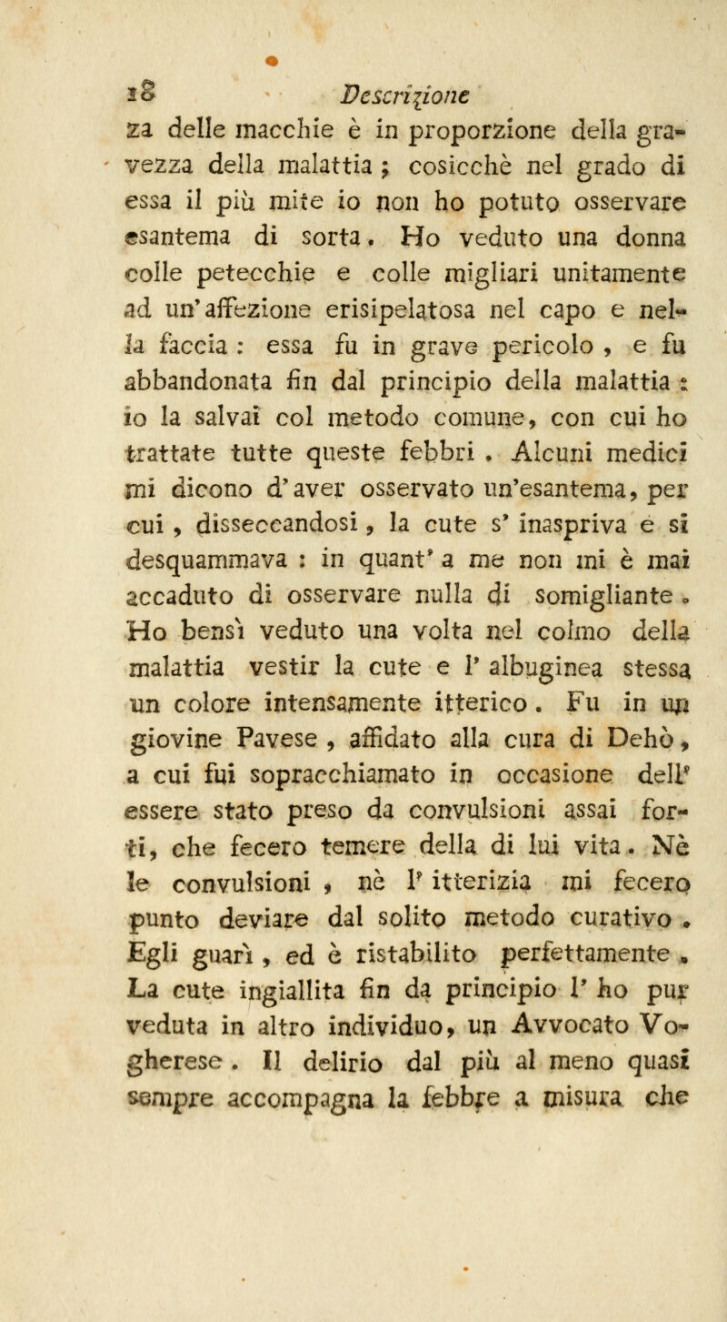 iS - Dcscriiione za delle macchie è in proporzione della gra- ' ve2za della malattia ; cosicché nel grado di essa il più mite io non ho potuto osservare esantema di sorta. Ho veduto una donna colle petecchie e colle migliari unitamente ad un'affezione erisipelatosa nel capo e nel^ la faccia : essa fu in grave pericolo , e fu abbandonata fin dal principio della malattia : io la salvai col metodo comune, con cui ho trattate tutte queste febbri • Alcuni medici mi dicono d'avej: osservato un'esantema, per cui, disseccandosi, la cute s' inaspriva e si desquammava : in quant* a me non mi è mai accaduto di osservare nulla ài somigliante o Ho bensì veduto una volta nel colmo della malattia vestir la cute e I' albuginea stessa un colore intensamente itterico. Fu in up giovine Pavese , affidato alla cura di Dehò, a cui fui sopracchiamato in occasione dell* essere stato preso da convulsioni assai for- ti, che fecero temere della di lui vita. Né le convulsioni , nò V itterizia mi fecerp punto deviare dal solito metodo curativo . Egli guari, ed è ristabilito perfettamente , La cute ingiallita fin da principio V ho pur veduta in altro individuo, un Avvocato Vo- gherese . II delirio dal piìi al meno quasi sempre accompagna la febbfe a misui:a die