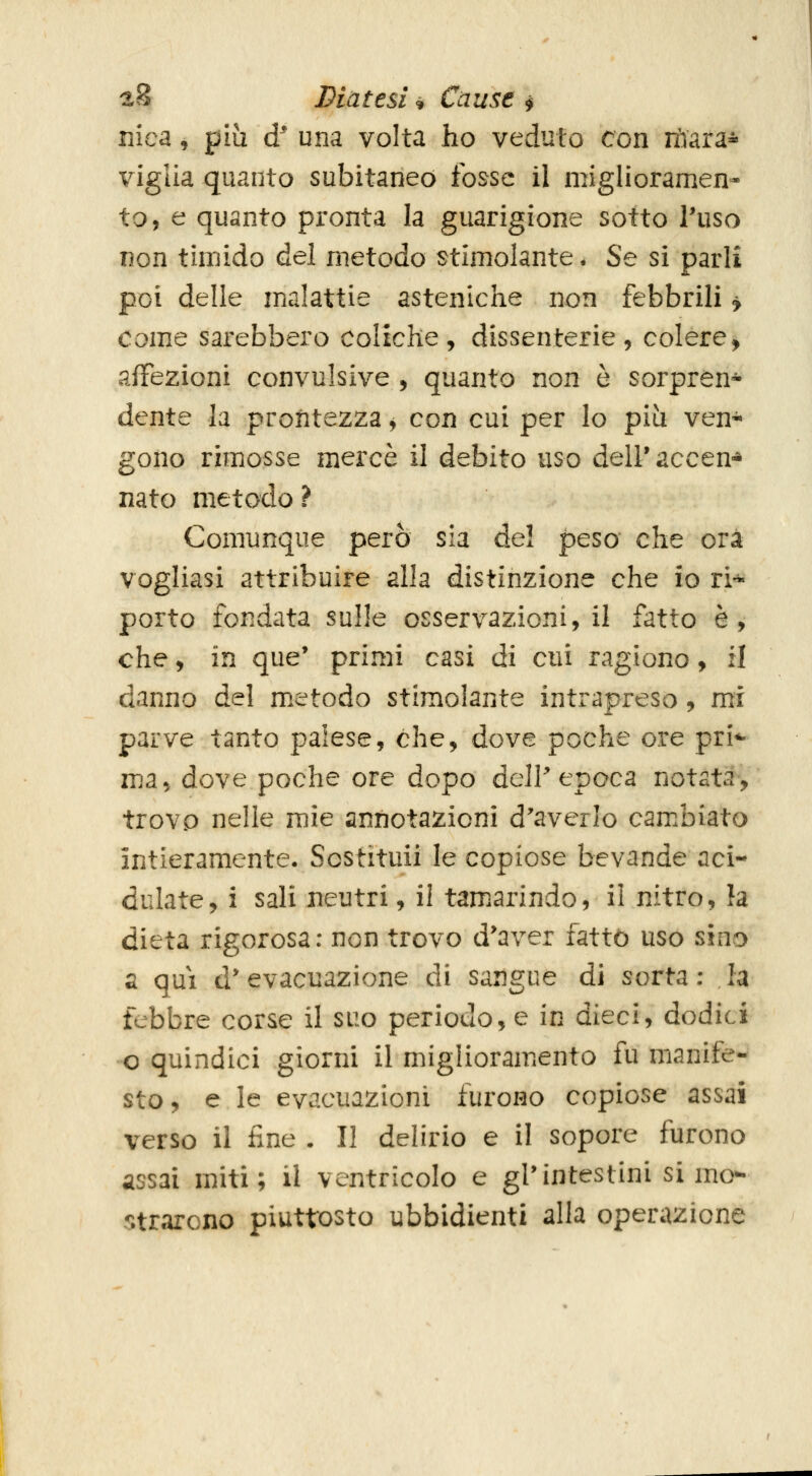 nica, più d^ una volta ho veduto con tàara- viglia quanto subitaneo fosse il miglioramen- to, e quanto pronta la guarigione sotto Tuso non timido del metodo stimolante * Se si parli poi delle malattie asteniche non febbrili > come sarebbero coliche, dissenterie, colere, affezioni convulsive , quanto non è sorpren- dente la prontezza, con cui per lo più ven* gono rimosse mercè ì\ debito uso dell'accen-* nato metodo ? Comunque però sia dei peso che ora vogliasi attribuire alla distinzione che io ri- porto fondata sulle osservazioni, il fatto è, che, in que' primi casi di cui ragiono, il danno del m.etodo stimolante intrapreso, mi parve tanto palese, che, dove poche ore pri*- ma^ dove poche ore dopo delP epoca notata, trovp nelle mie annotazioni d'averlo cambiato intieramente. Sostituii le copiose bevande aci- dulate, i sali neutri, il tam.arindo, il nitro, la dieta rigorosa: non trovo d*aver fatto uso sino a qui d'evacuazione di sangue di sorta: la febbre corse il suo periodo, e in dieci, dodici o quindici giorni il miglioramiCnto fu manife- sto, e le evacuazioni furono copiose assai verso il fine . Il delirio e il sopore furono assai miti; il ventricolo e gl'intestini si mo- 5;trarGno piuttosto ubbidienti alla operazione