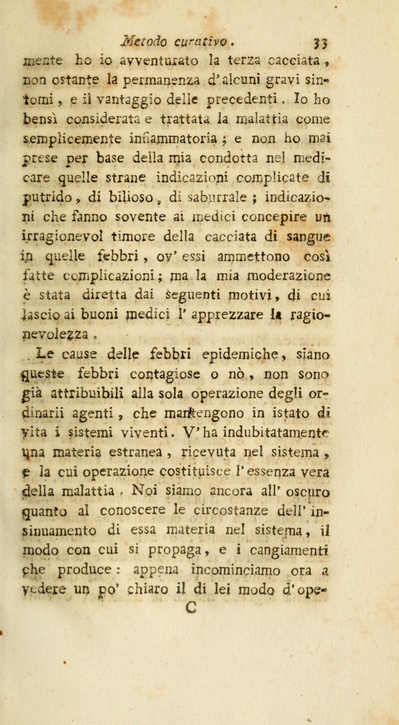 mente ho io avventurato la terza cacciata ^ non ostante la permanenza d'alcuni gravi sin- tomi j e il vantaggio delle precedenti. Io ho bensì considerata e trattata la rx^alattia come sempiicemente infiamrnatoria ; e non ho mai prese per base della mia condotta nel medi- care quelle strane indicazioni complicate di putrido, di bilioso j, di saburrale ; indicazio- ni che fanno sovente ai medici concepire un irragionevol timore della cacciata di sangue ip quelle febbri , ov' essi ammettono cosi fatte complicazioni ; jna la mia moderazione è stata diretta dai seguenti piotivi, di cui lascio ai buoni medici V apprezzare U ragio- nevolezza o . Le cause d^Ile febbri epidemiche, siano fjueste febbri contagiose o nò, non sono già attribuibili alla sola operazione degli or- dinarii agenti , che marftengono in istato di yita i sistemi viventi. Vha indubitatamente una materia estranea , ricevuta nel sistema , p la cui operazione costituisce V essenza vera (della malattia . Noi siamo ancora all' oscuro guanto al conoscere le circostanze dell' in- 5inuamento di essa materia nel sistema, il modo con cui si propaga, e i cangiamenti phe produce : appena incominciamo ora a vedere un po' chiaro il di lei modo d'ope- C