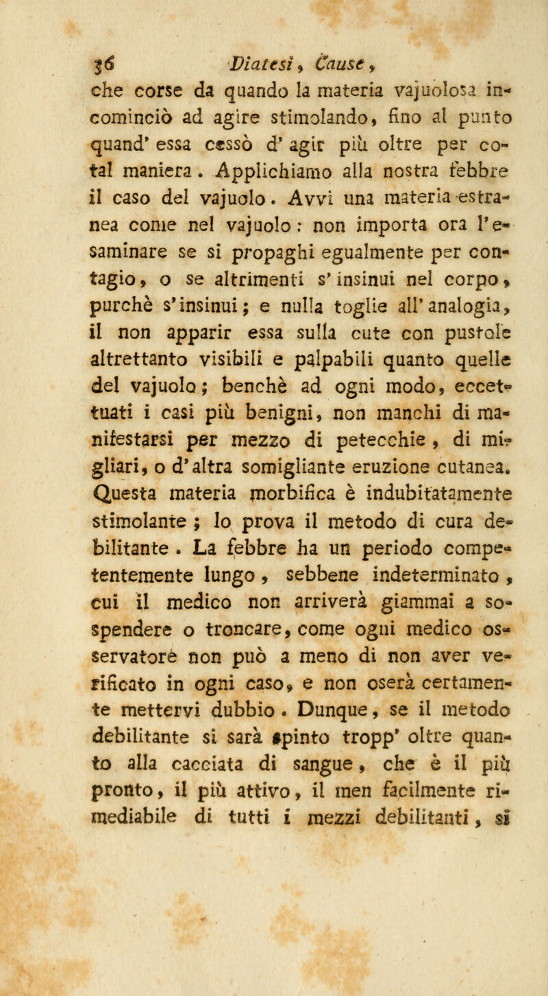 che corse da quando la materia vacuolosa in- cominciò ad agire stimolando, fino al punto quand' essa C€ssò d' agir più oltre per co- tal maniera. Applichiamo alla nostra febbre il caso del vajuolo. Avvi uni materia estra- nea come nel vajuolo; non importa ora Te- saminare se si propaghi egualmente per con- tagio , o se altrimenti s'insinui nel corpo » purché s'insinui; e nulla toglie all'analogia, il non apparir essa sulla cute con pustole altrettanto visibili e palpabili quanto quelle del vajuolo; benché ad ogni modo, eccet^ tuati i casi piii benigni, non manchi di ma- nifestarsi per mezzo di petecchie, di mi? gliari, o d'altra somigliante eruzione cutanea. Questa materia piorbifica é indubitatamente stimolante ; lo prova il metodo di cura de* bilitante . La febbre ha un periodo compe- tentemente lungo , sebbene indeterminato , cui il medico non arriverà giammai a so- spendere o troncare, come ogni medico os- servatore non può a meno di non aver ve- rificato in ogni caso 9 e non oserà certamen- te mettervi dubbio . Dunque, se il metodo debilitante si sarà #pinto tropp' oltre quan- to alla cacciata di sangue, che è il più pronto, il più attivo, il men facilmente ri- mediabile di tutti X mezzi debilitanti, si