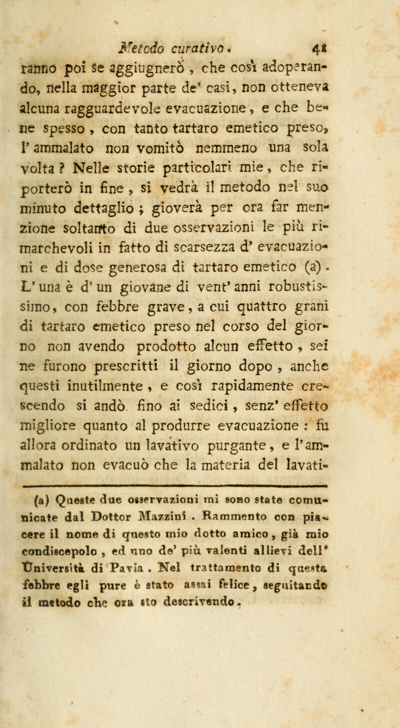 ranno poi Se ^ggiùgnero , che cosi adoperan- do, nella maggior parte de' casi, non otteneva alcuna ragguardevole evacuazione, e che be- ne spesso , con tanto tartaro emetico preso, r ammalato non vomitò nemmeno una sola volta ? Nelle storie particolari mie, che ri- porterò in fine , si vedrà il metodo nel suo minuto dettaglio ; gioverà per ora far men- zione soltairto di due osservazioni le più ri- marchevoli in fatto dì scarsezza d* evacuazio- ni e di dose generosa di tartaro emetico (a) . L'una è d'un giovane di vent' anni robustis- simo , con febbre grave, a cui quattro grani di tartaro emetico preso nel corso d^ì gior- no non avendo prodotto alcun effetto , sei ne furono prescritti il giorno dopo , anche questi inutilmente , e cosi rapidamente cre- scendo si andò fino ai sedici, senz* effetto migliore quanto al produrre evacuazione ; fu allora ordinato un lavativo purgante, e l'am- malato non evacuò che la materia del lavati- (a) Queste due oisprvazioni mi 8obo state comu- nicate dal Dottor Mazzini . Rammento con pia-^ cere il nome di questo mio dotto amico, già mio condiscepolo , ed uno de' più valenti allievi dell* tlniversità di Pavia . Nel trattamento di questa febbre egli pure è stato anmi felice, seguitando il metodo che ora sto descrivendo.