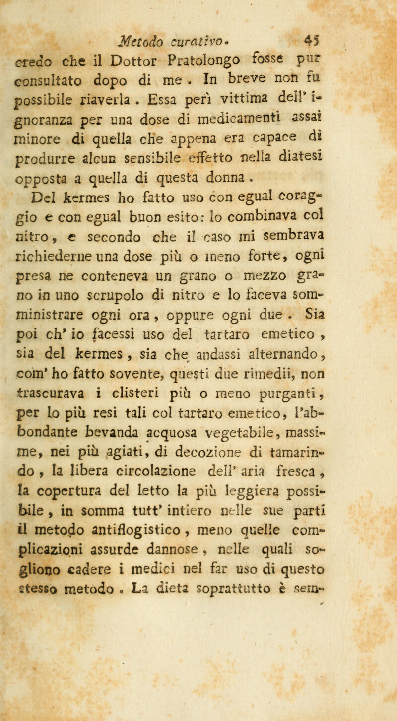 credo che il Dottor Pratolongo fosse pur consultato dopo di me . In breve non fu possibile riaveila . Essa peri vittima deir i- gnoranza per una dose di medicamenti assai minore di quella che appena era capace dì produrre alcun sensibile effetto nella diatesi opposta a quella di questa donna . Del kermes ho fatto uso con egual corag- gio e con egual buon esito : lo combinava col nitro, € secondo che il caso mi sembrava richiederne una dose più o meno forte, ogni presa ne conteneva un grano o mezzo gra- no in uno scrupolo di nitro e lo faceva som- ministrare ogni ora, oppure ogni due . Sia poi eh* io facessi uso del tartaro emetico , sia del kermes , sia che andassi alternando, com* ho fatto sovente^ questi due rimedii, non trascurava i clisteri più o meno purganti, per lo più resi tali col tartaro emetico, l'ab- bondante bevanda acquosa vegetabile, massi- me, nei più agiati, di decozione di tamarin- do , la libera circolazione dell' aria fresca, la copertura d^l letto la più leggiera possi- bile , in somma tutt' intiero nelle sue parti il metodo antiflogistico , meno quelle com- plicazioni assurde dannose • nelle quali so- gliono cadere i medici nel far uso di questo stesso metodo o La dieta soprattutto è sern-