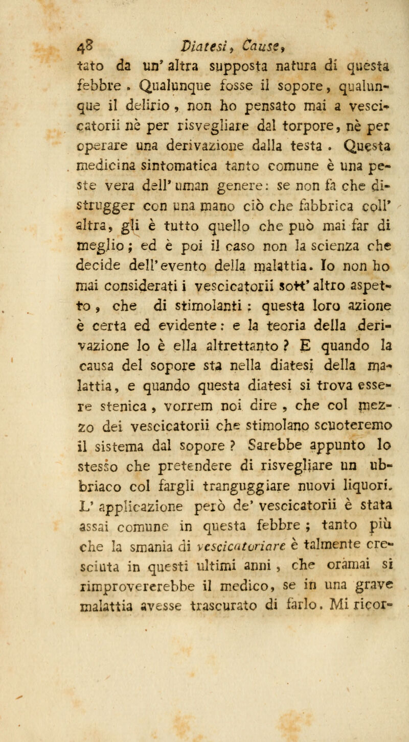 tato da un' altra supposta natura di questa febbre . Qualunque fosse il sopore, qualun- que il delirio, non ho pensato mai a vesci-^ catorii ne per risvegliare dal torpore, né per operare una derivazione dalla testa • Questa medicina sintomatica tanto comune è una pe- ste vera delPuman genere: se non fa che di- strugger con una mano ciò che fabbrica coir altra, gli è tutto quello che può mai far di meglio ; ed è poi il caso non la scienza che decide dell'evento della malattia. Io non ho mai considerati i vescicatorii so«' altro aspet-* to , che di stimolanti : questa loro azione è certa ed evidente: e la teoria della deri- vazione lo è ella altrettanto ? B quando la causa del sopore sta nella diatesi della m^-^ lattia, e quando questa diatesi sì trova esse- re stenica , vorrem noi dire , che col mez- zo dei vescicatorii che stimolano scuoteremo il sistema dal sopore ? Sarebbe appunto lo stesso che pretendere di risvegliare un ub- briaco col fargli tranguggiare nuovi liquori, L' applicazione però de* vescicatorii è stata assai comune in questa febbre ; tanto più che la smania di vescicatoriare è talmente cre- sciuta in questi ultimi anni, che oramai si rimprovererebbe il medico, se in una grave malattia avesse trascurato di farlo. Mi ricor-