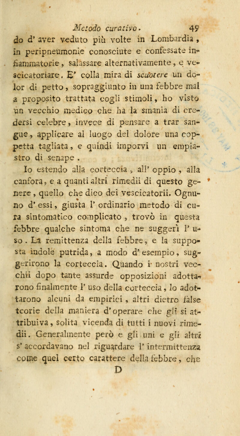 do d' aver veduto più volte in Lombardia , in peripneumonie conosciute e confessate in« fiammatorie, salassare alternativamente, e ve*- scicatoriare. E' colla mira di scuotere un do- lor di petto, sopraggiunto in una febbre mal a proposito trattata cogli stimoli, ho visto un vecchio medico che ha la smania di cre^ dersi celebre, invece di pensare a trar san- gue, applicare al luogo del dolore una cop- petta tagliata, e quindi imporvi un empia- stro di senape . Io estendo alla corteccia ., alP oppio , alla canfora.) e a quanti altri rimedii di questo ge- nere , quello che dico dei vescicatorii. Ognu- no d'essi, giusta l'ordinario metodo di cu- ra sintomatico complicato , trovò in questa febbre qualche sintoma che ne suggerì V u- so . La remittenza della febbre, e la suppo^ sta indole putri4a, a modo à* esempio, sug** gerirono la corteccia. Quando i* nostri vec- chii dopo tante assurde opposizioni adotta-^- irono finalmente ? uso della corteccia, lo adot- tarono alcuni da empirici, altri dietro false teorie della maniera d'operare che gì? si at- tribuiva, solita vicenda di tutti i nuovi rime- dii . Generalmente però e gli uni e gli altr^ s* accordavano nel riguardare V intermittenza come quel certo carattere della tèbbre, che D