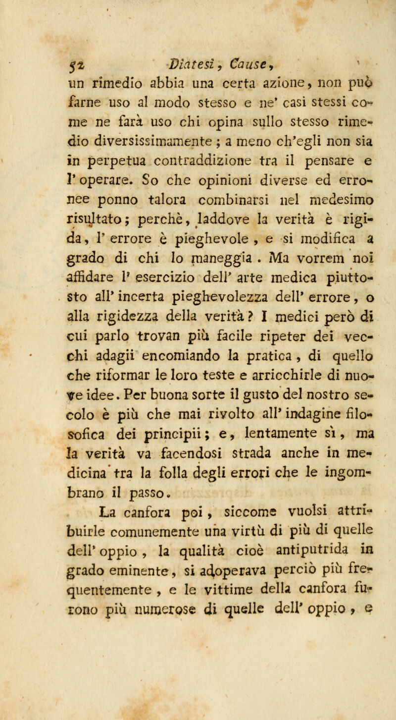 5^ Diatesi y Cause y ' un rimedio abbia una certa azione, non può farne uso al modo stesso e ne* casi stessi co- me ne farà uso chi opina sullo stesso rime- dio diversissimamente ; a meno ch'egli non sìa in perpetua contraddizione tra il pensare e V operare. So che opinioni diverse ed erro- nee ponno talora comxbinarsi nel medesimo risultato ; perchè, laddove la verità è rigi- da , r errore è pieghevole , e si modifica a grado di chi Io maneggia . Ma vorrem noi affidare P esercizio dell' arte medica piutto- sto air incerta pieghevolezza dell* errore, o alla rigidezza della verità ? I medici però di cui parlo trovan più facile ripeter dei vec- chi adagii encomiando la pratica , di quello che riformar le loro teste e arricchirle di nuo- ve idee. Per buona sorte il gusto del nostro se- colo è piìi che mai rivolto ali* indagine filo- sofica dei principii ; e, lentamente si, ma la verità va facendosi strada anche in me- dicina'tra la folla degli errori che le ingom- brano il passo» La canfora poi, siccome vuoisi attri- buirle comunemente una virtù di più di quelle deir oppio , la qualità cioè antiputrida in grado eminente, si adoperava perciò più fre- quentemente , e le vittime della canfora fu- rono più numerose di quelle dell' oppio f e