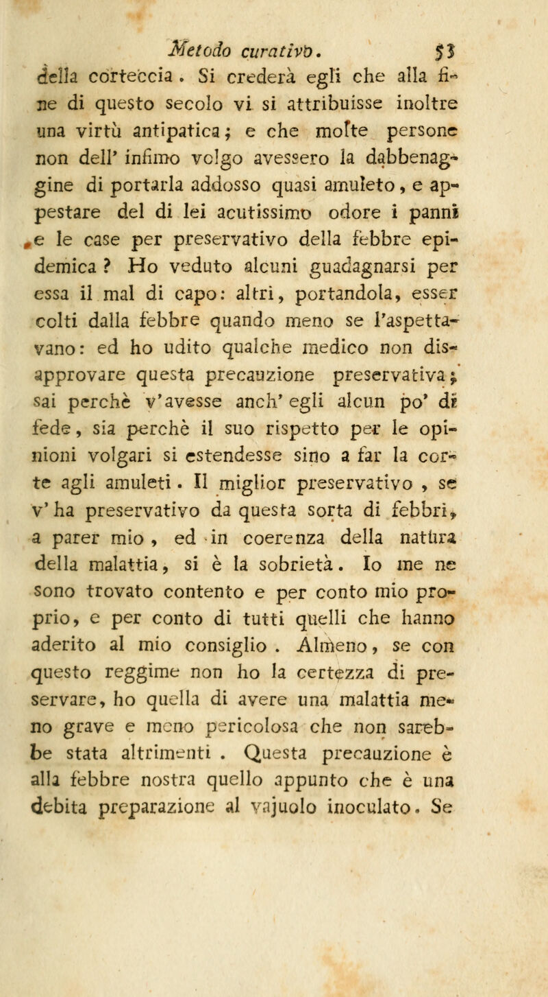 della corteccia • Si crederà egli che alla fi*^ ne di questo secolo vi si attribuisse inoltre una virtù antipatica ; e che motte persone non dell* infimo volgo avessero la dabbenag- gine di portarla addosso quasi amuleto, e ap- pestare del di lei acutissimo odore i panni ^e le case per preservativo della febbre epi- demica ? Ho veduto alcuni guadagnarsi per essa il mal di capo; altri, portandola, esser colti dalla febbre quando meno se l'aspetta- vano: ed ho udito qualche medico non dis- approvare questa precauzione preservativa j sai perchè v'avesse anch'egli alcun po' di fede, sia perchè il suo rispetto per le opi- nioni volgari si estendesse sino a far la cor-* te agli amuleti. II miglior preservativo , se v'ha preservativo da questa sorta di febbri^ a parer mio, ed in coerenza della natura della malattia, si è la sobrietà. Io me ne sono trovato contento e per conto mio pro- prio, e per conto di tutti quelli che hanno aderito al mio consiglio . Aliiìeno, se con questo reggime non ho la certezza di pre- servare, ho quella di avere una malattia me« no grave e meno pericolosa che non sareb- be stata altrimenti . Questa precauzione è alla febbre nostra quello appunto che è una debita preparazione al vajuolo inoculato. Se