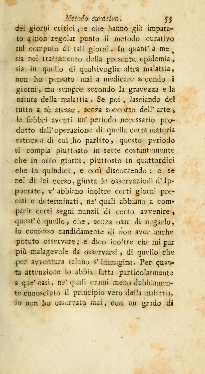 Mètodo cwativói, JJ dei giorni critici, e che hanno già impara- to a (non regolar punto il metodo curativo sul computo di tali giorni. In ^ant' a me ^ sia nel trattamento della presenta ejpidemia, sia in quello di qualsivoglia altra malattia, non ho pensato mai a medicare secondo i giorni, ma sempre secondo la gravezza e la natura della malattia .Se poi , lasciando del tutto a sé stesse , seiiza soccorso dell' arte , le febbri aventi uii'periodo necessario pro- dotto dall'operazione di quella certa materia estranea di cui .ho parlato, questo periodo si compia piuttosto in sette costantemente che in otto giorni * piuttosto in quattordici che in quindici , e cosi discorrendo : e se nel di lui corso, giusta le osservazioni d* Ip- pocrate, v' abbiano inoltre certi giorni pre- cisi e determinati, rie* quali abbiano a com- parir certi segni nunzii di certo avvenire ^ quest'è quello, che, senza osar di negarlo, io confesso candidamente di non aver anche potuto osservare ; e dico inoltre che mi par più malagevole da osservarsi , di quello che per avventura taluno sMmmagina. Per quan- ta attenzione io abbia fatta particolarmente a quc'càsi, ne'quali erami meno dubbiamen- te conosciuto il principio vero della malattia, io non ho osservaci niai, con un grada di
